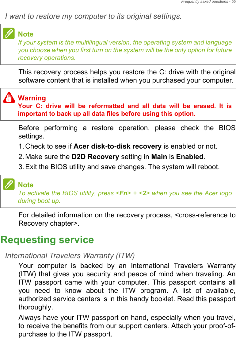 Frequently asked questions - 55I want to restore my computer to its original settings.This recovery process helps you restore the C: drive with the original software content that is installed when you purchased your computer.Before performing a restore operation, please check the BIOS settings.1. Check to see if Acer disk-to-disk recovery is enabled or not.2. Make sure the D2D Recovery setting in Main is Enabled.3. Exit the BIOS utility and save changes. The system will reboot.For detailed information on the recovery process, &lt;cross-reference to Recovery chapter&gt;.Requesting serviceInternational Travelers Warranty (ITW)Your computer is backed by an International Travelers Warranty (ITW) that gives you security and peace of mind when traveling. An ITW passport came with your computer. This passport contains all you need to know about the ITW program. A list of available, authorized service centers is in this handy booklet. Read this passport thoroughly.Always have your ITW passport on hand, especially when you travel, to receive the benefits from our support centers. Attach your proof-of-purchase to the ITW passport.NoteIf your system is the multilingual version, the operating system and language you choose when you first turn on the system will be the only option for future recovery operations.WarningYour C: drive will be reformatted and all data will be erased. It is important to back up all data files before using this option.NoteTo activate the BIOS utility, press &lt;Fn&gt; + &lt;2&gt; when you see the Acer logo during boot up.