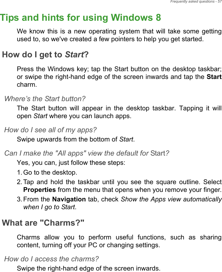 Frequently asked questions - 57Tips and hints for using Windows 8We know this is a new operating system that will take some getting used to, so we&apos;ve created a few pointers to help you get started.How do I get to Start?Press the Windows key; tap the Start button on the desktop taskbar; or swipe the right-hand edge of the screen inwards and tap the Startcharm.Where’s the Start button?The Start button will appear in the desktop taskbar. Tapping it will open Start where you can launch apps.How do I see all of my apps?Swipe upwards from the bottom of Start.Can I make the &quot;All apps&quot; view the default for Start?Yes, you can, just follow these steps:1. Go to the desktop.2. Tap and hold the taskbar until you see the square outline. Select Properties from the menu that opens when you remove your finger.3. From the Navigation tab, check Show the Apps view automatically when I go to Start.What are &quot;Charms?&quot;Charms allow you to perform useful functions, such as sharing content, turning off your PC or changing settings. How do I access the charms?Swipe the right-hand edge of the screen inwards.Frequently ask