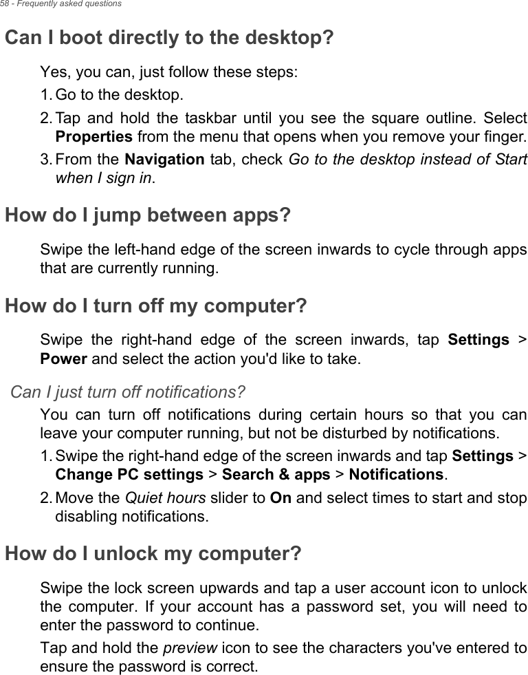 58 - Frequently asked questionsCan I boot directly to the desktop?Yes, you can, just follow these steps:1. Go to the desktop.2. Tap and hold the taskbar until you see the square outline. Select Properties from the menu that opens when you remove your finger.3. From the Navigation tab, check Go to the desktop instead of Start when I sign in.How do I jump between apps?Swipe the left-hand edge of the screen inwards to cycle through apps that are currently running.How do I turn off my computer?Swipe the right-hand edge of the screen inwards, tap Settings &gt; Power and select the action you&apos;d like to take.Can I just turn off notifications?You can turn off notifications during certain hours so that you can leave your computer running, but not be disturbed by notifications.1. Swipe the right-hand edge of the screen inwards and tap Settings &gt; Change PC settings &gt; Search &amp; apps &gt; Notifications.2. Move the Quiet hours slider to On and select times to start and stop disabling notifications.How do I unlock my computer?Swipe the lock screen upwards and tap a user account icon to unlock the computer. If your account has a password set, you will need to enter the password to continue.Tap and hold the preview icon to see the characters you&apos;ve entered to ensure the password is correct.