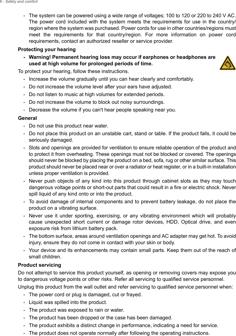 6 - Safety and comfort- The system can be powered using a wide range of voltages; 100 to 120 or 220 to 240 V AC. The power cord included with the system meets the requirements for use in the country/region where the system was purchased. Power cords for use in other countries/regions must meet the requirements for that country/region. For more information on power cord requirements, contact an authorized reseller or service provider.Protecting your hearing- Warning! Permanent hearing loss may occur if earphones or headphones are used at high volume for prolonged periods of time.To protect your hearing, follow these instructions.- Increase the volume gradually until you can hear clearly and comfortably.- Do not increase the volume level after your ears have adjusted.- Do not listen to music at high volumes for extended periods.- Do not increase the volume to block out noisy surroundings.- Decrease the volume if you can&apos;t hear people speaking near you.General- Do not use this product near water.- Do not place this product on an unstable cart, stand or table. If the product falls, it could be seriously damaged.- Slots and openings are provided for ventilation to ensure reliable operation of the product and to protect it from overheating. These openings must not be blocked or covered. The openings should never be blocked by placing the product on a bed, sofa, rug or other similar surface. This product should never be placed near or over a radiator or heat register, or in a built-in installation unless proper ventilation is provided.- Never push objects of any kind into this product through cabinet slots as they may touch dangerous voltage points or short-out parts that could result in a fire or electric shock. Never spill liquid of any kind onto or into the product.- To avoid damage of internal components and to prevent battery leakage, do not place the product on a vibrating surface.- Never use it under sporting, exercising, or any vibrating environment which will probably cause unexpected short current or damage rotor devices, HDD, Optical drive, and even exposure risk from lithium battery pack.- The bottom surface, areas around ventilation openings and AC adapter may get hot. To avoid injury, ensure they do not come in contact with your skin or body.- Your device and its enhancements may contain small parts. Keep them out of the reach of small children.Product servicingDo not attempt to service this product yourself, as opening or removing covers may expose you to dangerous voltage points or other risks. Refer all servicing to qualified service personnel.Unplug this product from the wall outlet and refer servicing to qualified service personnel when:- The power cord or plug is damaged, cut or frayed.- Liquid was spilled into the product.- The product was exposed to rain or water.- The product has been dropped or the case has been damaged.- The product exhibits a distinct change in performance, indicating a need for service.- The product does not operate normally after following the operating instructions.