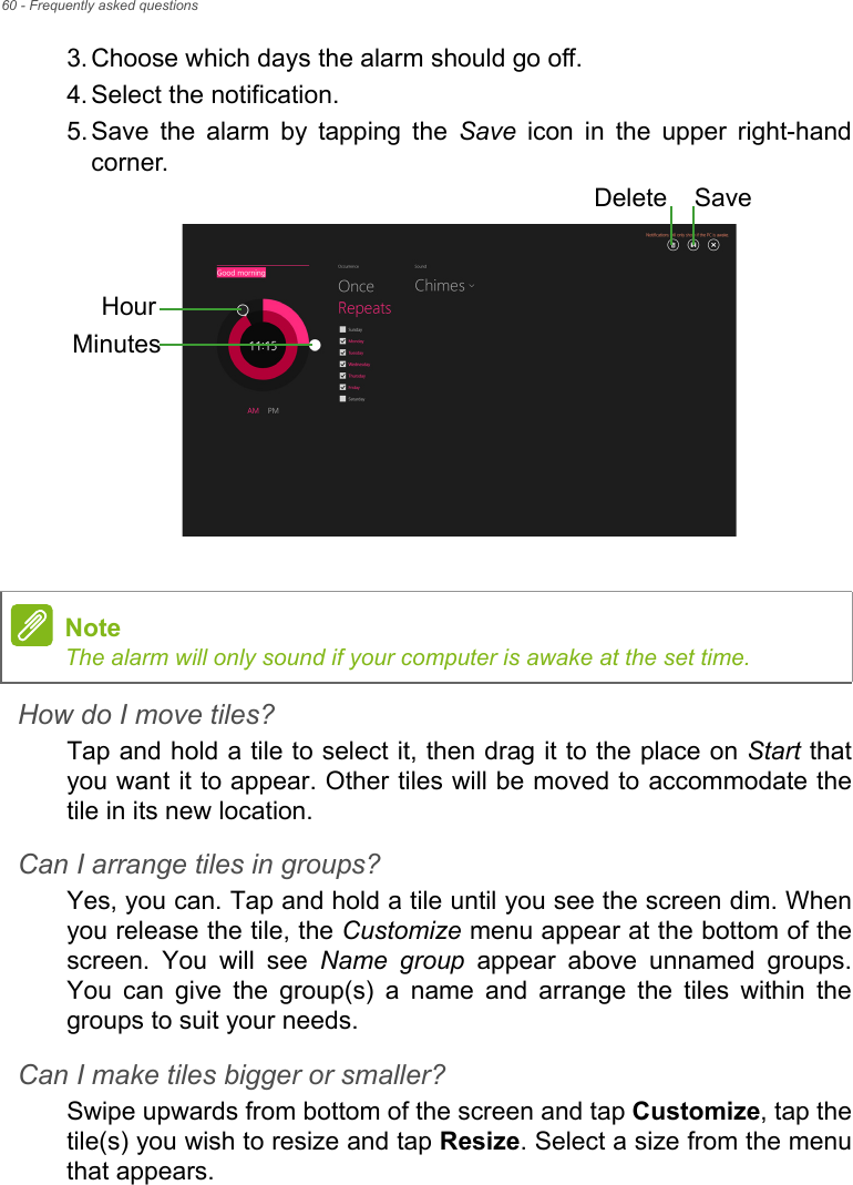 60 - Frequently asked questions3. Choose which days the alarm should go off.4. Select the notification.5. Save the alarm by tapping the Save icon in the upper right-hand corner. How do I move tiles?Tap and hold a tile to select it, then drag it to the place on Start that you want it to appear. Other tiles will be moved to accommodate the tile in its new location.Can I arrange tiles in groups?Yes, you can. Tap and hold a tile until you see the screen dim. When you release the tile, the Customize menu appear at the bottom of the screen. You will see Name group appear above unnamed groups. You can give the group(s) a name and arrange the tiles within the groups to suit your needs.Can I make tiles bigger or smaller?Swipe upwards from bottom of the screen and tap Customize, tap the tile(s) you wish to resize and tap Resize. Select a size from the menu that appears.HourMinutesSaveDeleteNoteThe alarm will only sound if your computer is awake at the set time.