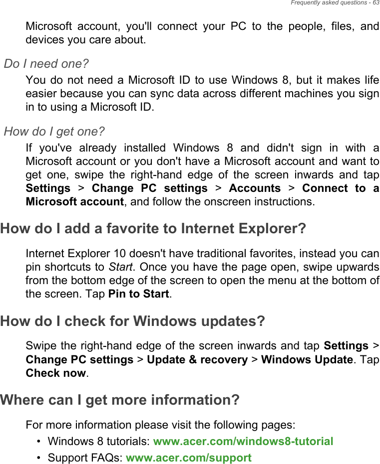 Frequently asked questions - 63Microsoft account, you&apos;ll connect your PC to the people, files, and devices you care about.Do I need one?You do not need a Microsoft ID to use Windows 8, but it makes life easier because you can sync data across different machines you sign in to using a Microsoft ID. How do I get one?If you&apos;ve already installed Windows 8 and didn&apos;t sign in with a Microsoft account or you don&apos;t have a Microsoft account and want to get one, swipe the right-hand edge of the screen inwards and tap Settings &gt; Change PC settings &gt; Accounts &gt; Connect to a Microsoft account, and follow the onscreen instructions.How do I add a favorite to Internet Explorer?Internet Explorer 10 doesn&apos;t have traditional favorites, instead you can pin shortcuts to Start. Once you have the page open, swipe upwards from the bottom edge of the screen to open the menu at the bottom of the screen. Tap Pin to Start.How do I check for Windows updates?Swipe the right-hand edge of the screen inwards and tap Settings &gt; Change PC settings &gt; Update &amp; recovery &gt; Windows Update. Tap Check now.Where can I get more information?For more information please visit the following pages:• Windows 8 tutorials: www.acer.com/windows8-tutorial• Support FAQs: www.acer.com/support