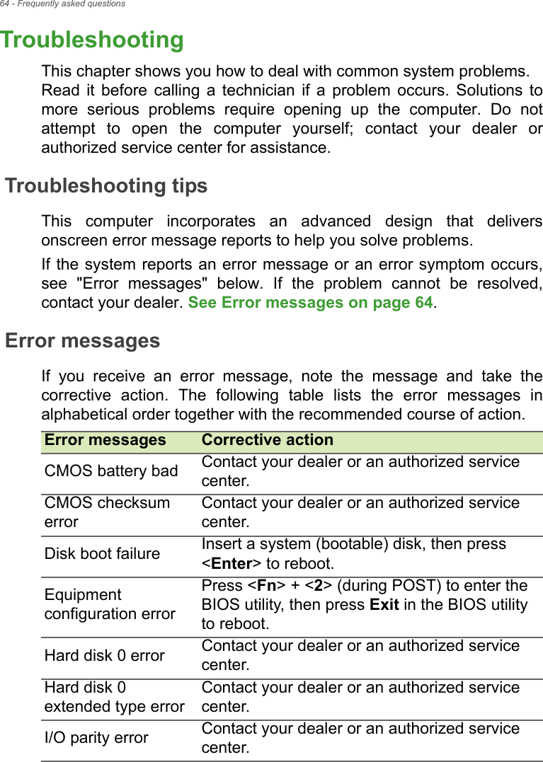 64 - Frequently asked questionsTroubleshootingThis chapter shows you how to deal with common system problems.  Read it before calling a technician if a problem occurs. Solutions to more serious problems require opening up the computer. Do not attempt to open the computer yourself; contact your dealer or authorized service center for assistance.Troubleshooting tipsThis computer incorporates an advanced design that delivers onscreen error message reports to help you solve problems.If the system reports an error message or an error symptom occurs, see &quot;Error messages&quot; below. If the problem cannot be resolved, contact your dealer. See Error messages on page 64.Error messagesIf you receive an error message, note the message and take the corrective action. The following table lists the error messages in alphabetical order together with the recommended course of action.Error messages Corrective actionCMOS battery bad Contact your dealer or an authorized service center.CMOS checksum errorContact your dealer or an authorized service center.Disk boot failure Insert a system (bootable) disk, then press &lt;Enter&gt; to reboot.Equipment configuration errorPress &lt;Fn&gt; + &lt;2&gt; (during POST) to enter the BIOS utility, then press Exit in the BIOS utility to reboot.Hard disk 0 error Contact your dealer or an authorized service center.Hard disk 0 extended type errorContact your dealer or an authorized service center.I/O parity error Contact your dealer or an authorized service center.FREQUENTLY 
