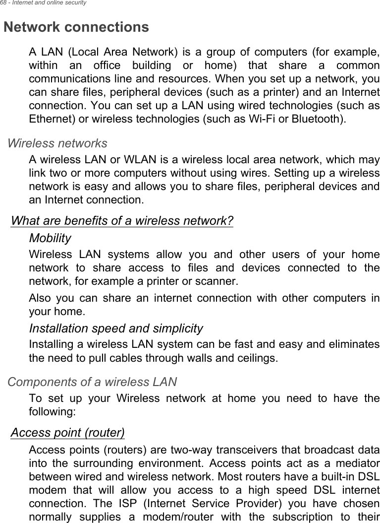 68 - Internet and online securityNetwork connectionsA LAN (Local Area Network) is a group of computers (for example, within an office building or home) that share a common communications line and resources. When you set up a network, you can share files, peripheral devices (such as a printer) and an Internet connection. You can set up a LAN using wired technologies (such as Ethernet) or wireless technologies (such as Wi-Fi or Bluetooth). Wireless networksA wireless LAN or WLAN is a wireless local area network, which may link two or more computers without using wires. Setting up a wireless network is easy and allows you to share files, peripheral devices and an Internet connection. What are benefits of a wireless network?MobilityWireless LAN systems allow you and other users of your home network to share access to files and devices connected to the network, for example a printer or scanner.Also you can share an internet connection with other computers in your home.Installation speed and simplicityInstalling a wireless LAN system can be fast and easy and eliminates the need to pull cables through walls and ceilings. Components of a wireless LANTo set up your Wireless network at home you need to have the following:Access point (router)Access points (routers) are two-way transceivers that broadcast data into the surrounding environment. Access points act as a mediator between wired and wireless network. Most routers have a built-in DSL modem that will allow you access to a high speed DSL internet connection. The ISP (Internet Service Provider) you have chosen normally supplies a modem/router with the subscription to their 