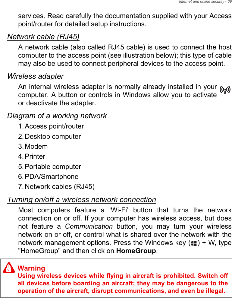 Internet and online security - 69services. Read carefully the documentation supplied with your Access point/router for detailed setup instructions.Network cable (RJ45)A network cable (also called RJ45 cable) is used to connect the host computer to the access point (see illustration below); this type of cable may also be used to connect peripheral devices to the access point.Wireless adapterAn internal wireless adapter is normally already installed in your computer. A button or controls in Windows allow you to activate or deactivate the adapter.Diagram of a working network1. Access point/router2. Desktop computer3. Modem4. Printer5. Portable computer6. PDA/Smartphone7. Network cables (RJ45)Turning on/off a wireless network connectionMost computers feature a ‘Wi-Fi’ button that turns the network connection on or off. If your computer has wireless access, but does not feature a Communication button, you may turn your wireless network on or off, or control what is shared over the network with the network management options. Press the Windows key ( ) + W, type &quot;HomeGroup&quot; and then click on HomeGroup.WarningUsing wireless devices while flying in aircraft is prohibited. Switch off all devices before boarding an aircraft; they may be dangerous to the operation of the aircraft, disrupt communications, and even be illegal.