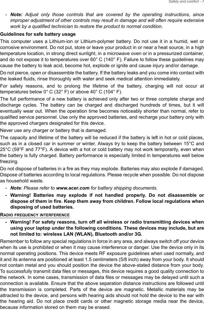 Safety and comfort - 7-Note: Adjust only those controls that are covered by the operating instructions, since improper adjustment of other controls may result in damage and will often require extensive work by a qualified technician to restore the product to normal condition.Guidelines for safe battery usageThis computer uses a Lithium-ion or Lithium-polymer battery. Do not use it in a humid, wet or corrosive environment. Do not put, store or leave your product in or near a heat source, in a high temperature location, in strong direct sunlight, in a microwave oven or in a pressurized container, and do not expose it to temperatures over 60° C (140° F). Failure to follow these guidelines may cause the battery to leak acid, become hot, explode or ignite and cause injury and/or damage. Do not pierce, open or disassemble the battery. If the battery leaks and you come into contact with the leaked fluids, rinse thoroughly with water and seek medical attention immediately. For safety reasons, and to prolong the lifetime of the battery, charging will not occur at temperatures below 0° C (32° F) or above 40° C (104° F).The full performance of a new battery is achieved only after two or three complete charge and discharge cycles. The battery can be charged and discharged hundreds of times, but it will eventually wear out. When the operation time becomes noticeably shorter than normal, refer to qualified service personnel. Use only the approved batteries, and recharge your battery only with the approved chargers designated for this device.Never use any charger or battery that is damaged. The capacity and lifetime of the battery will be reduced if the battery is left in hot or cold places, such as in a closed car in summer or winter. Always try to keep the battery between 15°C and 25°C (59°F and 77°F). A device with a hot or cold battery may not work temporarily, even when the battery is fully charged. Battery performance is especially limited in temperatures well below freezing.Do not dispose of batteries in a fire as they may explode. Batteries may also explode if damaged. Dispose of batteries according to local regulations. Please recycle when possible. Do not dispose as household waste.-Note: Please refer to www.acer.com for battery shipping documents.- Warning! Batteries may explode if not handled properly. Do not disassemble or dispose of them in fire. Keep them away from children. Follow local regulations when disposing of used batteries.RADIO FREQUENCY INTERFERENCE- Warning! For safety reasons, turn off all wireless or radio transmitting devices when using your laptop under the following conditions. These devices may include, but are not limited to: wireless LAN (WLAN), Bluetooth and/or 3G.Remember to follow any special regulations in force in any area, and always switch off your device when its use is prohibited or when it may cause interference or danger. Use the device only in its normal operating positions. This device meets RF exposure guidelines when used normally, and it and its antenna are positioned at least 1.5 centimeters (5/8 inch) away from your body. It should not contain metal and you should position the device the above-stated distance from your body. To successfully transmit data files or messages, this device requires a good quality connection to the network. In some cases, transmission of data files or messages may be delayed until such a connection is available. Ensure that the above separation distance instructions are followed until the transmission is completed. Parts of the device are magnetic. Metallic materials may be attracted to the device, and persons with hearing aids should not hold the device to the ear with the hearing aid. Do not place credit cards or other magnetic storage media near the device, because information stored on them may be erased.