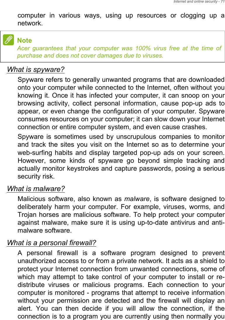 Internet and online security - 71computer in various ways, using up resources or clogging up a network.What is spyware?Spyware refers to generally unwanted programs that are downloaded onto your computer while connected to the Internet, often without you knowing it. Once it has infected your computer, it can snoop on your browsing activity, collect personal information, cause pop-up ads to appear, or even change the configuration of your computer. Spyware consumes resources on your computer; it can slow down your Internet connection or entire computer system, and even cause crashes.Spyware is sometimes used by unscrupulous companies to monitor and track the sites you visit on the Internet so as to determine your web-surfing habits and display targeted pop-up ads on your screen. However, some kinds of spyware go beyond simple tracking and actually monitor keystrokes and capture passwords, posing a serious security risk. What is malware?Malicious software, also known as malware, is software designed to deliberately harm your computer. For example, viruses, worms, and Trojan horses are malicious software. To help protect your computer against malware, make sure it is using up-to-date antivirus and anti-malware software.What is a personal firewall?A personal firewall is a software program designed to prevent unauthorized access to or from a private network. It acts as a shield to protect your Internet connection from unwanted connections, some of which may attempt to take control of your computer to install or re-distribute viruses or malicious programs. Each connection to your computer is monitored - programs that attempt to receive information without your permission are detected and the firewall will display an alert. You can then decide if you will allow the connection, if the connection is to a program you are currently using then normally you NoteAcer guarantees that your computer was 100% virus free at the time of purchase and does not cover damages due to viruses.