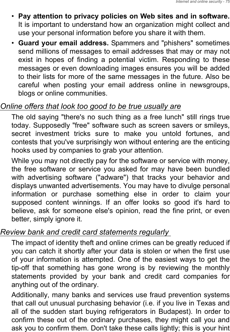 Internet and online security - 75•Pay attention to privacy policies on Web sites and in software.It is important to understand how an organization might collect and use your personal information before you share it with them. •Guard your email address. Spammers and &quot;phishers&quot; sometimes send millions of messages to email addresses that may or may not exist in hopes of finding a potential victim. Responding to these messages or even downloading images ensures you will be added to their lists for more of the same messages in the future. Also be careful when posting your email address online in newsgroups, blogs or online communities. Online offers that look too good to be true usually areThe old saying &quot;there&apos;s no such thing as a free lunch&quot; still rings true today. Supposedly &quot;free&quot; software such as screen savers or smileys, secret investment tricks sure to make you untold fortunes, and contests that you&apos;ve surprisingly won without entering are the enticing hooks used by companies to grab your attention. While you may not directly pay for the software or service with money, the free software or service you asked for may have been bundled with advertising software (&quot;adware&quot;) that tracks your behavior and displays unwanted advertisements. You may have to divulge personal information or purchase something else in order to claim your supposed content winnings. If an offer looks so good it&apos;s hard to believe, ask for someone else&apos;s opinion, read the fine print, or even better, simply ignore it. Review bank and credit card statements regularly The impact of identity theft and online crimes can be greatly reduced if you can catch it shortly after your data is stolen or when the first use of your information is attempted. One of the easiest ways to get the tip-off that something has gone wrong is by reviewing the monthly statements provided by your bank and credit card companies for anything out of the ordinary. Additionally, many banks and services use fraud prevention systems that call out unusual purchasing behavior (i.e. if you live in Texas and all of the sudden start buying refrigerators in Budapest). In order to confirm these out of the ordinary purchases, they might call you and ask you to confirm them. Don&apos;t take these calls lightly; this is your hint 