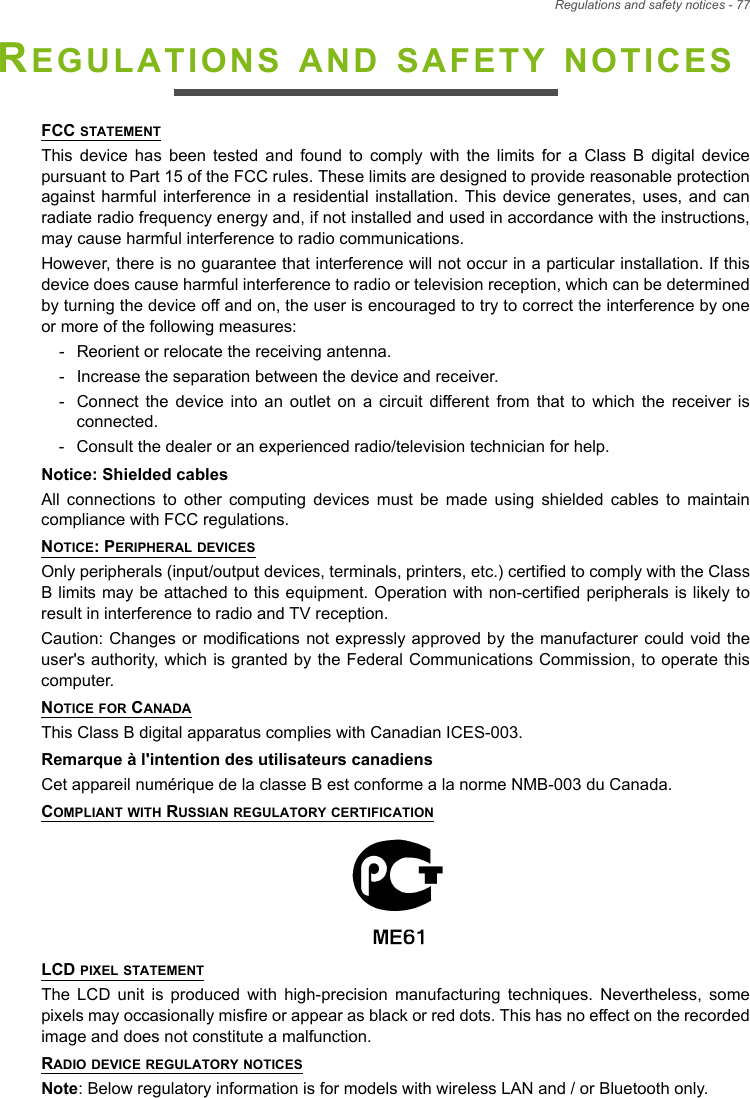 Regulations and safety notices - 77REGULATIONS AND SAFETY NOTICESFCC STATEMENTThis device has been tested and found to comply with the limits for a Class B digital device pursuant to Part 15 of the FCC rules. These limits are designed to provide reasonable protection against harmful interference in a residential installation. This device generates, uses, and can radiate radio frequency energy and, if not installed and used in accordance with the instructions, may cause harmful interference to radio communications.However, there is no guarantee that interference will not occur in a particular installation. If this device does cause harmful interference to radio or television reception, which can be determined by turning the device off and on, the user is encouraged to try to correct the interference by one or more of the following measures:- Reorient or relocate the receiving antenna.- Increase the separation between the device and receiver.- Connect the device into an outlet on a circuit different from that to which the receiver is connected.- Consult the dealer or an experienced radio/television technician for help.Notice: Shielded cablesAll connections to other computing devices must be made using shielded cables to maintain compliance with FCC regulations.NOTICE: PERIPHERAL DEVICESOnly peripherals (input/output devices, terminals, printers, etc.) certified to comply with the Class B limits may be attached to this equipment. Operation with non-certified peripherals is likely to result in interference to radio and TV reception.Caution: Changes or modifications not expressly approved by the manufacturer could void the user&apos;s authority, which is granted by the Federal Communications Commission, to operate this computer.NOTICE FOR CANADAThis Class B digital apparatus complies with Canadian ICES-003.Remarque à l&apos;intention des utilisateurs canadiensCet appareil numérique de la classe B est conforme a la norme NMB-003 du Canada.COMPLIANT WITH RUSSIAN REGULATORY CERTIFICATIONLCD PIXEL STATEMENTThe LCD unit is produced with high-precision manufacturing techniques. Nevertheless, some pixels may occasionally misfire or appear as black or red dots. This has no effect on the recorded image and does not constitute a malfunction.RADIO DEVICE REGULATORY NOTICESNote: Below regulatory information is for models with wireless LAN and / or Bluetooth only.