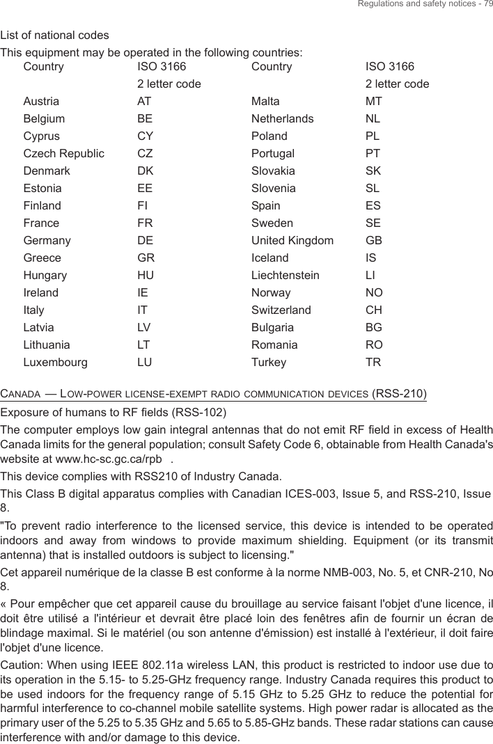 Regulations and safety notices - 79List of national codesThis equipment may be operated in the following countries:CANADA — LOW-POWER LICENSE-EXEMPT RADIO COMMUNICATION DEVICES (RSS-210)Exposure of humans to RF fields (RSS-102)The computer employs low gain integral antennas that do not emit RF field in excess of Health Canada limits for the general population; consult Safety Code 6, obtainable from Health Canada&apos;s website at www.hc-sc.gc.ca/rpb .This device complies with RSS210 of Industry Canada. This Class B digital apparatus complies with Canadian ICES-003, Issue 5, and RSS-210, Issue8.&quot;To  prevent  radio  interference  to  the  licensed  service,  this  device  is  intended  to  be  operated indoors  and  away  from  windows  to  provide  maximum  shielding.  Equipment  (or  its  transmit antenna) that is installed outdoors is subject to licensing.&quot; Cet appareil numérique de la classe B est conforme à la norme NMB-003, No. 5, et CNR-210, No 8. « Pour empêcher que cet appareil cause du brouillage au service faisant l&apos;objet d&apos;une licence, il doit  être  utilisé  a  l&apos;intérieur  et  devrait  être  placé loin  des  fenêtres  afin  de  fournir  un écran  de blindage maximal. Si le matériel (ou son antenne d&apos;émission) est installé à l&apos;extérieur, il doit faire l&apos;objet d&apos;une licence. Caution: When using IEEE 802.11a wireless LAN, this product is restricted to indoor use due to its operation in the 5.15- to 5.25-GHz frequency range. Industry Canada requires this product to be  used  indoors  for  the  frequency  range of 5.15 GHz to  5.25  GHz  to  reduce  the potential for harmful interference to co-channel mobile satellite systems. High power radar is allocated as the primary user of the 5.25 to 5.35 GHz and 5.65 to 5.85-GHz bands. These radar stations can cause interference with and/or damage to this device. CountryAustriaBelgiumCyprusCzech RepublicDenmarkEstoniaFinlandFranceGermanyGreeceHungaryIrelandItalyLatviaLithuaniaLuxembourgISO 3166 2 letter codeATBECYCZDKEEFIFRDEGRHUIEITLVLTLUCountryMaltaNetherlandsPolandPortugalSlovakiaSloveniaSpainSwedenUnited KingdomIcelandLiechtensteinNorwaySwitzerlandBulgariaRomaniaTurkeyISO 3166 2 letter codeMTNLPLPTSKSLESSEGBISLINOCHBGROTR