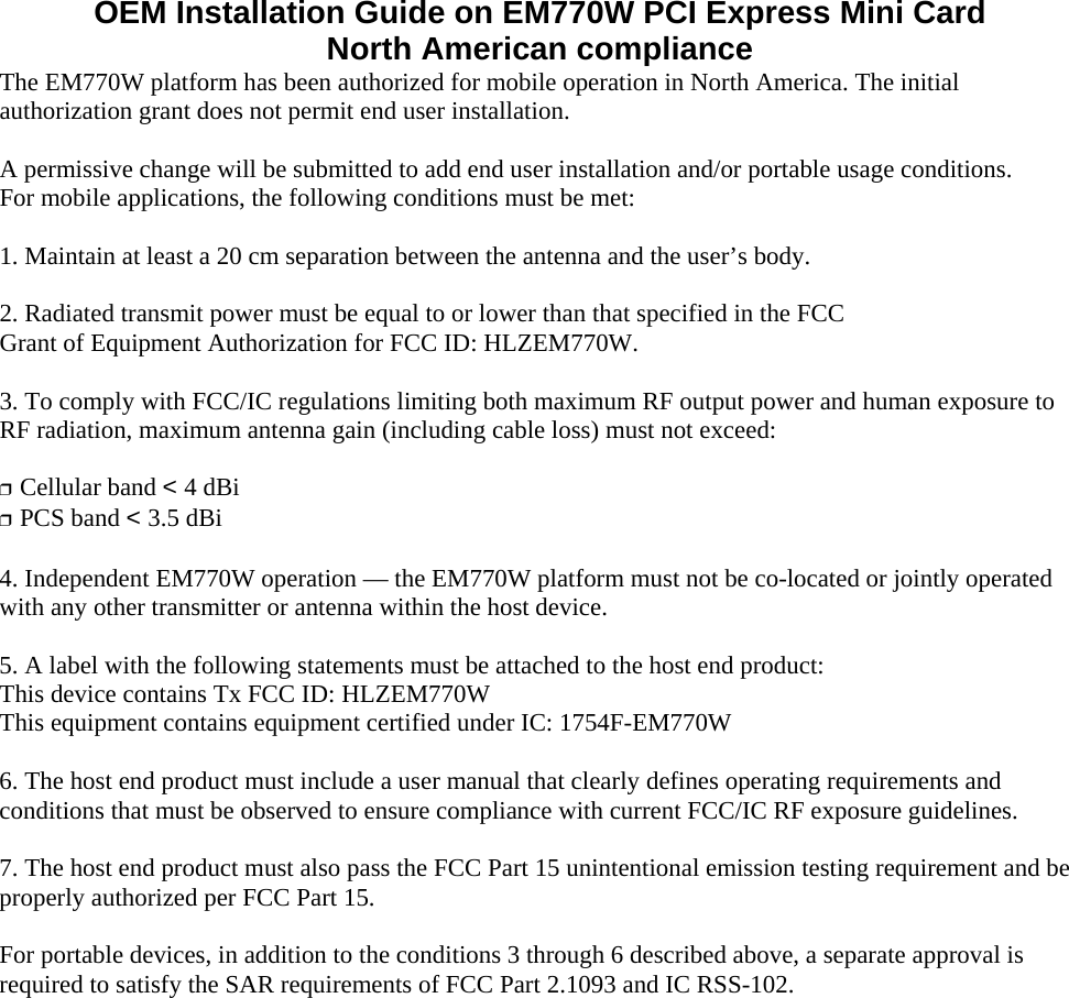 OEM Installation Guide on EM770W PCI Express Mini Card North American compliance The EM770W platform has been authorized for mobile operation in North America. The initial authorization grant does not permit end user installation.  A permissive change will be submitted to add end user installation and/or portable usage conditions.   For mobile applications, the following conditions must be met:  1. Maintain at least a 20 cm separation between the antenna and the user’s body.  2. Radiated transmit power must be equal to or lower than that specified in the FCC Grant of Equipment Authorization for FCC ID: HLZEM770W.  3. To comply with FCC/IC regulations limiting both maximum RF output power and human exposure to RF radiation, maximum antenna gain (including cable loss) must not exceed:  ❒  Cellular band &lt; 4 dBi ❒  PCS band &lt; 3.5 dBi  4. Independent EM770W operation — the EM770W platform must not be co-located or jointly operated with any other transmitter or antenna within the host device.  5. A label with the following statements must be attached to the host end product: This device contains Tx FCC ID: HLZEM770W This equipment contains equipment certified under IC: 1754F-EM770W  6. The host end product must include a user manual that clearly defines operating requirements and conditions that must be observed to ensure compliance with current FCC/IC RF exposure guidelines.  7. The host end product must also pass the FCC Part 15 unintentional emission testing requirement and be properly authorized per FCC Part 15.  For portable devices, in addition to the conditions 3 through 6 described above, a separate approval is required to satisfy the SAR requirements of FCC Part 2.1093 and IC RSS-102. 
