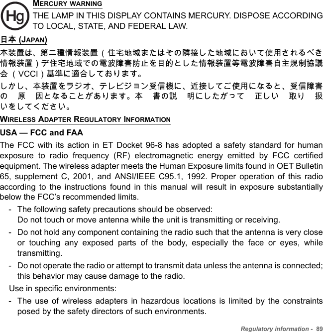 Regulatory information -  89MERCURY WARNINGTHE LAMP IN THIS DISPLAY CONTAINS MERCURY. DISPOSE ACCORDING TO LOCAL, STATE, AND FEDERAL LAW.日本 (JAPAN)本装置は、第二種情報装置（住宅地域またはその隣接した地域において使用されるべき情報装置）デ住宅地域での電波障害防止を目的とした情報装置等電波障害自主規制協議会 （VCCI）基準に適合しております。しかし、本装置をラジオ、テレビジョン受信機に、近接してご使用になると、受信障害の 原 因となることがあります。本 書の説 明にしたがって 正しい 取り 扱いをしてください。WIRELESS ADAPTER REGULATORY INFORMATIONUSA — FCC and FAAThe FCC with its action in ET Docket 96-8 has adopted a safety standard for human exposure to radio frequency (RF) electromagnetic energy emitted by FCC certified equipment. The wireless adapter meets the Human Exposure limits found in OET Bulletin 65, supplement C, 2001, and ANSI/IEEE C95.1, 1992. Proper operation of this radio according to the instructions found in this manual will result in exposure substantially below the FCC’s recommended limits.- The following safety precautions should be observed: Do not touch or move antenna while the unit is transmitting or receiving.- Do not hold any component containing the radio such that the antenna is very close or touching any exposed parts of the body, especially the face or eyes, while transmitting.- Do not operate the radio or attempt to transmit data unless the antenna is connected; this behavior may cause damage to the radio.    Use in specific environments:- The use of wireless adapters in hazardous locations is limited by the constraints posed by the safety directors of such environments.
