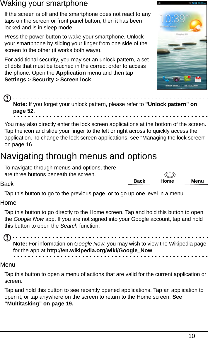 10Waking your smartphone If the screen is off and the smartphone does not react to any taps on the screen or front panel button, then it has been locked and is in sleep mode.Press the power button to wake your smartphone. Unlock your smartphone by sliding your finger from one side of the screen to the other (it works both ways).For additional security, you may set an unlock pattern, a set of dots that must be touched in the correct order to access the phone. Open the Application menu and then tap Settings &gt; Security &gt; Screen lock. Note: If you forget your unlock pattern, please refer to &quot;Unlock pattern&quot; on page 52.You may also directly enter the lock screen applications at the bottom of the screen. Tap the icon and slide your finger to the left or right across to quickly access the application. To change the lock screen applications, see &quot;Managing the lock screen&quot; on page 16.Navigating through menus and optionsBack Home MenuTo navigate through menus and options, there are three buttons beneath the screen.BackTap this button to go to the previous page, or to go up one level in a menu. HomeTap this button to go directly to the Home screen. Tap and hold this button to open the Google Now app. If you are not signed into your Google account, tap and hold this button to open the Search function.Note: For information on Google Now, you may wish to view the Wikipedia page for the app at http://en.wikipedia.org/wiki/Google_Now.MenuTap this button to open a menu of actions that are valid for the current application or screen.Tap and hold this button to see recently opened applications. Tap an application to open it, or tap anywhere on the screen to return to the Home screen. See “Multitasking” on page 19.