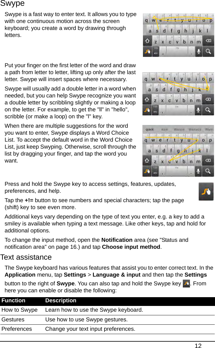 12SwypeSwype is a fast way to enter text. It allows you to type with one continuous motion across the screen keyboard; you create a word by drawing through letters.   Put your finger on the first letter of the word and draw a path from letter to letter, lifting up only after the last letter. Swype will insert spaces where necessary.Swype will usually add a double letter in a word when needed, but you can help Swype recognize you want a double letter by scribbling slightly or making a loop on the letter. For example, to get the &quot;ll&quot; in &quot;hello&quot;, scribble (or make a loop) on the &quot;l&quot; key.When there are multiple suggestions for the word you want to enter, Swype displays a Word Choice List. To accept the default word in the Word Choice List, just keep Swyping. Otherwise, scroll through the list by dragging your finger, and tap the word you want.  Press and hold the Swype key to access settings, features, updates, preferences, and help.Tap the +!= button to see numbers and special characters; tap the page (shift) key to see even more.Additional keys vary depending on the type of text you enter, e.g. a key to add a smiley is available when typing a text message. Like other keys, tap and hold for additional options.To change the input method, open the Notification area (see &quot;Status and notification area&quot; on page 16.) and tap Choose input method.Text assistanceThe Swype keyboard has various features that assist you to enter correct text. In the Application menu, tap Settings &gt; Language &amp; input and then tap the Settings button to the right of Swype. You can also tap and hold the Swype key  . From here you can enable or disable the following:Function DescriptionHow to Swype Learn how to use the Swype keyboard.Gestures Use how to use Swype gestures.Preferences Change your text input preferences.