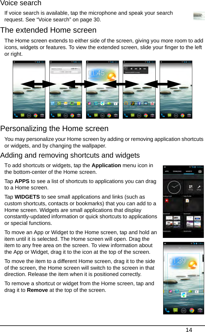 14Voice searchIf voice search is available, tap the microphone and speak your search request. See “Voice search” on page 30.The extended Home screenThe Home screen extends to either side of the screen, giving you more room to add icons, widgets or features. To view the extended screen, slide your finger to the left or right. Personalizing the Home screenYou may personalize your Home screen by adding or removing application shortcuts or widgets, and by changing the wallpaper.Adding and removing shortcuts and widgetsTo add shortcuts or widgets, tap the Application menu icon in the bottom-center of the Home screen.Tap  APPS to see a list of shortcuts to applications you can drag to a Home screen.Tap  WIDGETS to see small applications and links (such as custom shortcuts, contacts or bookmarks) that you can add to a Home screen. Widgets are small applications that display constantly-updated information or quick shortcuts to applications or special functions.To move an App or Widget to the Home screen, tap and hold an item until it is selected. The Home screen will open. Drag the item to any free area on the screen. To view information about the App or Widget, drag it to the icon at the top of the screen.To move the item to a different Home screen, drag it to the side of the screen, the Home screen will switch to the screen in that direction. Release the item when it is positioned correctly.To remove a shortcut or widget from the Home screen, tap and drag it to Remove at the top of the screen.   