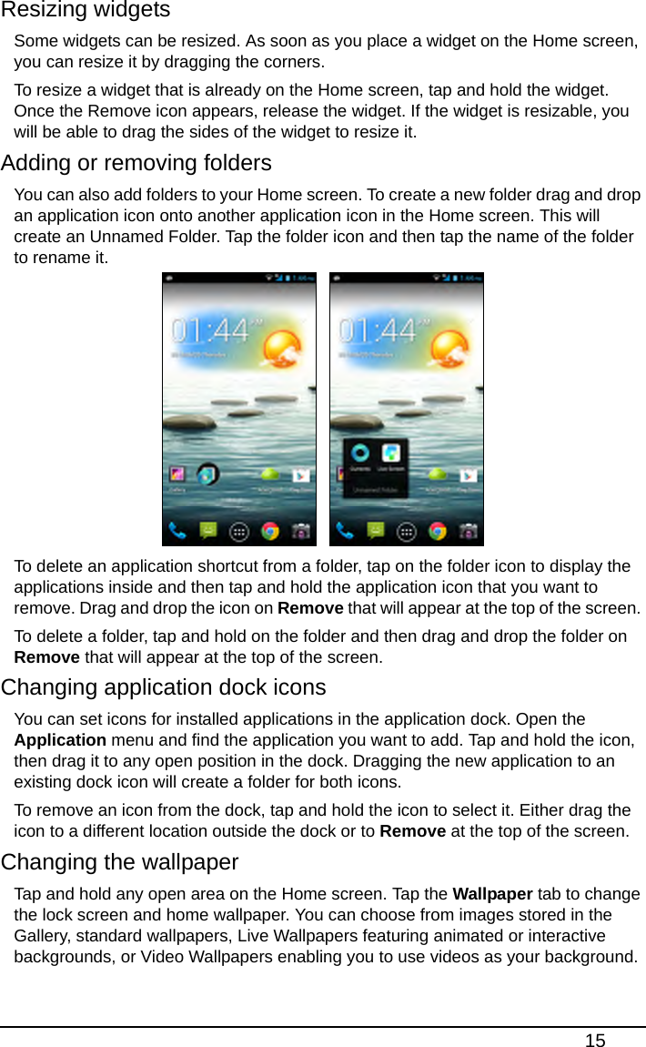 15Resizing widgetsSome widgets can be resized. As soon as you place a widget on the Home screen, you can resize it by dragging the corners.To resize a widget that is already on the Home screen, tap and hold the widget. Once the Remove icon appears, release the widget. If the widget is resizable, you will be able to drag the sides of the widget to resize it.Adding or removing foldersYou can also add folders to your Home screen. To create a new folder drag and drop an application icon onto another application icon in the Home screen. This will create an Unnamed Folder. Tap the folder icon and then tap the name of the folder to rename it. To delete an application shortcut from a folder, tap on the folder icon to display the applications inside and then tap and hold the application icon that you want to remove. Drag and drop the icon on Remove that will appear at the top of the screen. To delete a folder, tap and hold on the folder and then drag and drop the folder on Remove that will appear at the top of the screen.Changing application dock iconsYou can set icons for installed applications in the application dock. Open the Application menu and find the application you want to add. Tap and hold the icon, then drag it to any open position in the dock. Dragging the new application to an existing dock icon will create a folder for both icons.To remove an icon from the dock, tap and hold the icon to select it. Either drag the icon to a different location outside the dock or to Remove at the top of the screen.Changing the wallpaperTap and hold any open area on the Home screen. Tap the Wallpaper tab to change the lock screen and home wallpaper. You can choose from images stored in the Gallery, standard wallpapers, Live Wallpapers featuring animated or interactive backgrounds, or Video Wallpapers enabling you to use videos as your background.