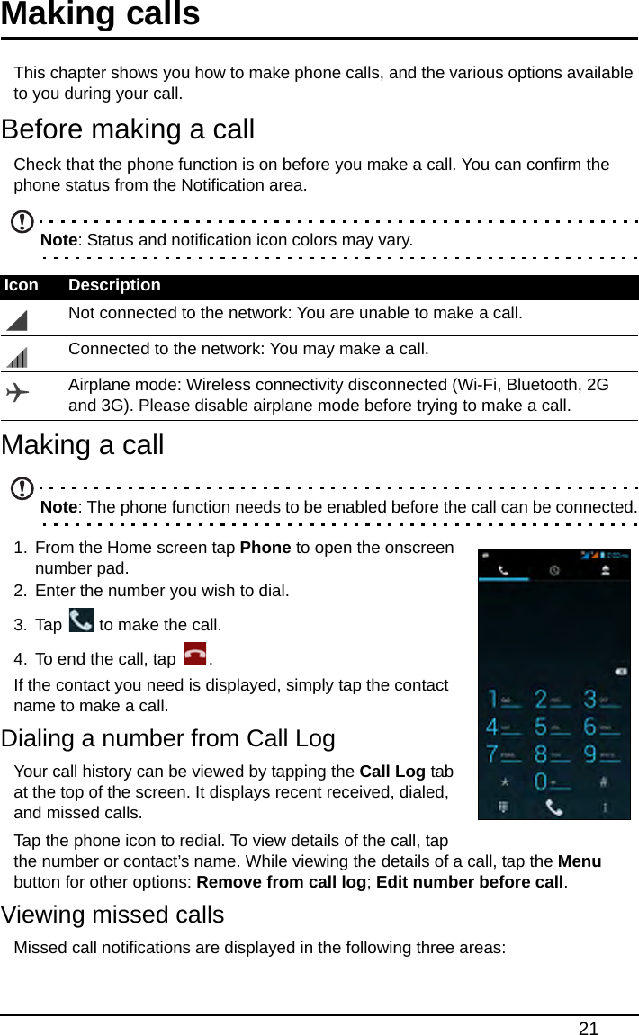 21Making calls This chapter shows you how to make phone calls, and the various options available to you during your call.Before making a callCheck that the phone function is on before you make a call. You can confirm the phone status from the Notification area.Note: Status and notification icon colors may vary.Making a callNote: The phone function needs to be enabled before the call can be connected.1. From the Home screen tap Phone to open the onscreen number pad.2. Enter the number you wish to dial.3. Tap   to make the call.4. To end the call, tap  .If the contact you need is displayed, simply tap the contact name to make a call.Dialing a number from Call LogYour call history can be viewed by tapping the Call Log tab at the top of the screen. It displays recent received, dialed, and missed calls.Tap the phone icon to redial. To view details of the call, tap the number or contact’s name. While viewing the details of a call, tap the Menu button for other options: Remove from call log; Edit number before call.Viewing missed callsMissed call notifications are displayed in the following three areas:Icon DescriptionNot connected to the network: You are unable to make a call.Connected to the network: You may make a call.Airplane mode: Wireless connectivity disconnected (Wi-Fi, Bluetooth, 2G and 3G). Please disable airplane mode before trying to make a call.