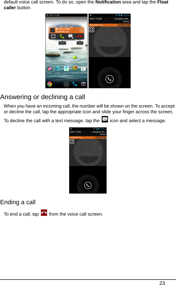 23default voice call screen. To do so, open the Notification area and tap the Float caller button. Answering or declining a callWhen you have an incoming call, the number will be shown on the screen. To accept or decline the call, tap the appropriate icon and slide your finger across the screen. To decline the call with a text message, tap the   icon and select a message. Ending a callTo end a call, tap   from the voice call screen.