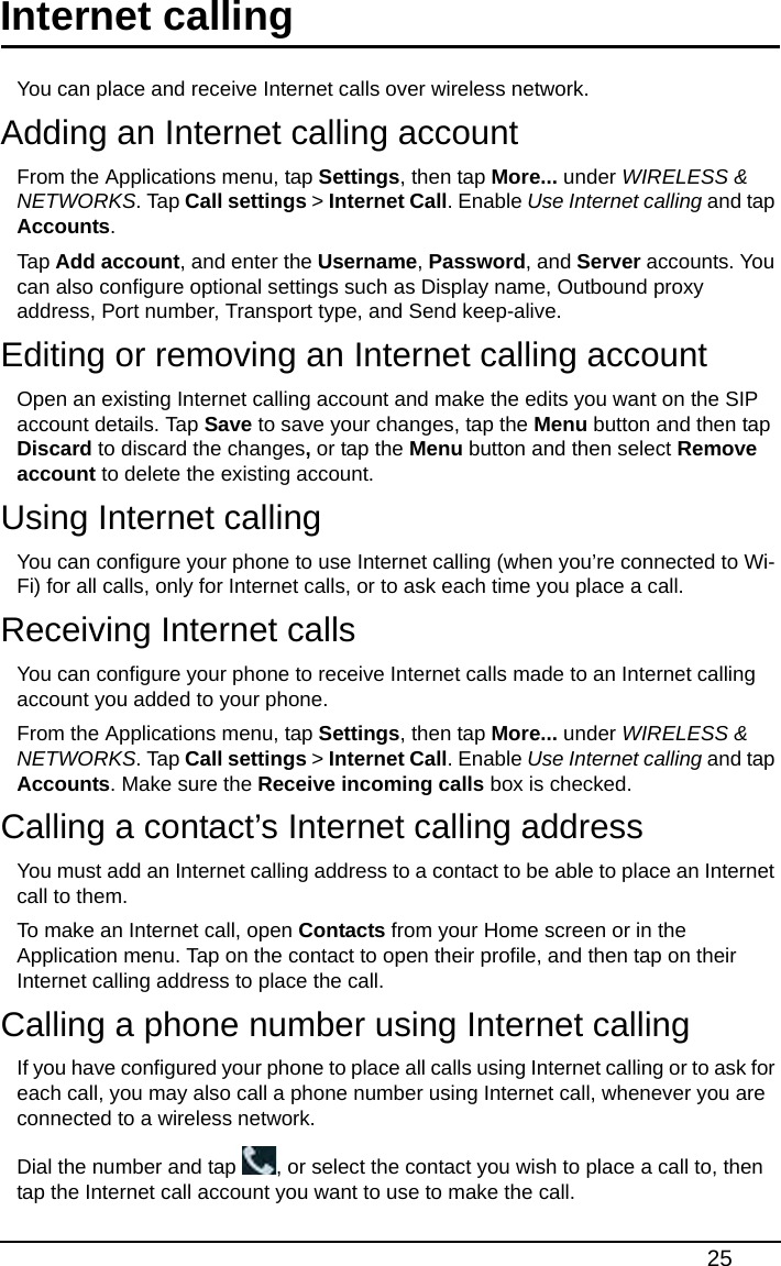 25Internet callingYou can place and receive Internet calls over wireless network.Adding an Internet calling accountFrom the Applications menu, tap Settings, then tap More... under WIRELESS &amp; NETWORKS. Tap Call settings &gt; Internet Call. Enable Use Internet calling and tap Accounts.Tap Add account, and enter the Username, Password, and Server accounts. You can also configure optional settings such as Display name, Outbound proxy address, Port number, Transport type, and Send keep-alive.Editing or removing an Internet calling accountOpen an existing Internet calling account and make the edits you want on the SIP account details. Tap Save to save your changes, tap the Menu button and then tap Discard to discard the changes, or tap the Menu button and then select Remove account to delete the existing account.Using Internet callingYou can configure your phone to use Internet calling (when you’re connected to Wi-Fi) for all calls, only for Internet calls, or to ask each time you place a call.Receiving Internet callsYou can configure your phone to receive Internet calls made to an Internet calling account you added to your phone.From the Applications menu, tap Settings, then tap More... under WIRELESS &amp; NETWORKS. Tap Call settings &gt; Internet Call. Enable Use Internet calling and tap Accounts. Make sure the Receive incoming calls box is checked.Calling a contact’s Internet calling addressYou must add an Internet calling address to a contact to be able to place an Internet call to them.To make an Internet call, open Contacts from your Home screen or in the Application menu. Tap on the contact to open their profile, and then tap on their Internet calling address to place the call.Calling a phone number using Internet callingIf you have configured your phone to place all calls using Internet calling or to ask for each call, you may also call a phone number using Internet call, whenever you are connected to a wireless network.Dial the number and tap  , or select the contact you wish to place a call to, then tap the Internet call account you want to use to make the call.