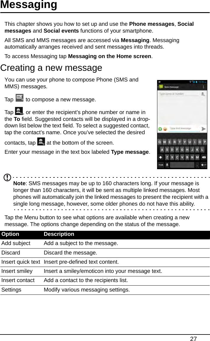 27MessagingThis chapter shows you how to set up and use the Phone messages, Social messages and Social events functions of your smartphone.All SMS and MMS messages are accessed via Messaging. Messaging automatically arranges received and sent messages into threads.To access Messaging tap Messaging on the Home screen.Creating a new messageYou can use your phone to compose Phone (SMS and MMS) messages.Tap   to compose a new message.Tap  , or enter the recipient’s phone number or name in the To field. Suggested contacts will be displayed in a drop-down list below the text field. To select a suggested contact, tap the contact’s name. Once you’ve selected the desired contacts, tap   at the bottom of the screen.Enter your message in the text box labeled Type message.  Note: SMS messages may be up to 160 characters long. If your message is longer than 160 characters, it will be sent as multiple linked messages. Most phones will automatically join the linked messages to present the recipient with a single long message, however, some older phones do not have this ability.Tap the Menu button to see what options are available when creating a new message. The options change depending on the status of the message.Option DescriptionAdd subject Add a subject to the message.Discard Discard the message.Insert quick text Insert pre-defined text content.Insert smiley Insert a smiley/emoticon into your message text.Insert contact Add a contact to the recipients list.Settings Modify various messaging settings.
