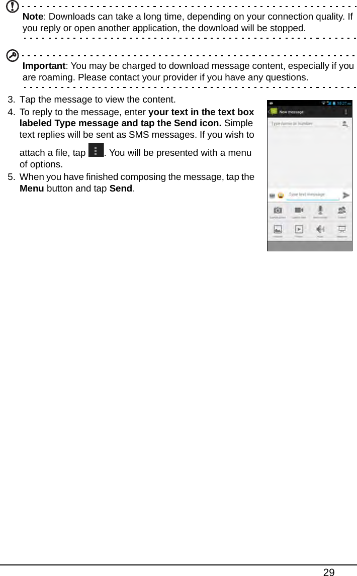 29Note: Downloads can take a long time, depending on your connection quality. If you reply or open another application, the download will be stopped.Important: You may be charged to download message content, especially if you are roaming. Please contact your provider if you have any questions.3. Tap the message to view the content.4. To reply to the message, enter your text in the text box labeled Type message and tap the Send icon. Simple text replies will be sent as SMS messages. If you wish to attach a file, tap  . You will be presented with a menu of options.5. When you have finished composing the message, tap the Menu button and tap Send.