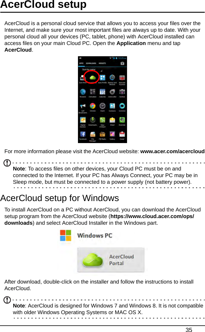 35AcerCloud setupAcerCloud is a personal cloud service that allows you to access your files over the Internet, and make sure your most important files are always up to date. With your personal cloud all your devices (PC, tablet, phone) with AcerCloud installed can access files on your main Cloud PC. Open the Application menu and tap AcerCloud. For more information please visit the AcerCloud website: www.acer.com/acercloudNote: To access files on other devices, your Cloud PC must be on and connected to the Internet. If your PC has Always Connect, your PC may be in Sleep mode, but must be connected to a power supply (not battery power).AcerCloud setup for WindowsTo install AcerCloud on a PC without AcerCloud, you can download the AcerCloud setup program from the AcerCloud website (https://www.cloud.acer.com/ops/downloads) and select AcerCloud Installer in the Windows part.After download, double-click on the installer and follow the instructions to install AcerCloud.Note: AcerCloud is designed for Windows 7 and Windows 8. It is not compatible with older Windows Operating Systems or MAC OS X.