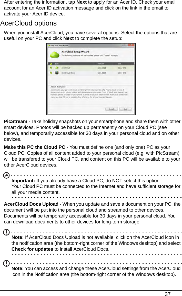 37After entering the information, tap Next to apply for an Acer ID. Check your email account for an Acer ID activation message and click on the link in the email to activate your Acer ID device.AcerCloud optionsWhen you install AcerCloud, you have several options. Select the options that are useful on your PC and click Next to complete the setup:PicStream - Take holiday snapshots on your smartphone and share them with other smart devices. Photos will be backed up permanently on your Cloud PC (see below), and temporarily accessible for 30 days in your personal cloud and on other devices.Make this PC the Cloud PC - You must define one (and only one) PC as your Cloud PC. Copies of all content added to your personal cloud (e.g. with PicStream) will be transfered to your Cloud PC, and content on this PC will be available to your other AcerCloud devices. Important: If you already have a Cloud PC, do NOT select this option.  Your Cloud PC must be connected to the Internet and have sufficient storage for all your media content.AcerCloud Docs Upload - When you update and save a document on your PC, the document will be put into the personal cloud and streamed to other devices. Documents will be temporarily accessible for 30 days in your personal cloud. You can download documents to other devices for long-term storage.Note: If AcerCloud Docs Upload is not available, click on the AcerCloud icon in the notification area (the bottom-right corner of the Windows desktop) and select Check for updates to install AcerCloud Docs.Note: You can access and change these AcerCloud settings from the AcerCloud icon in the Notification area (the bottom-right corner of the Windows desktop). 