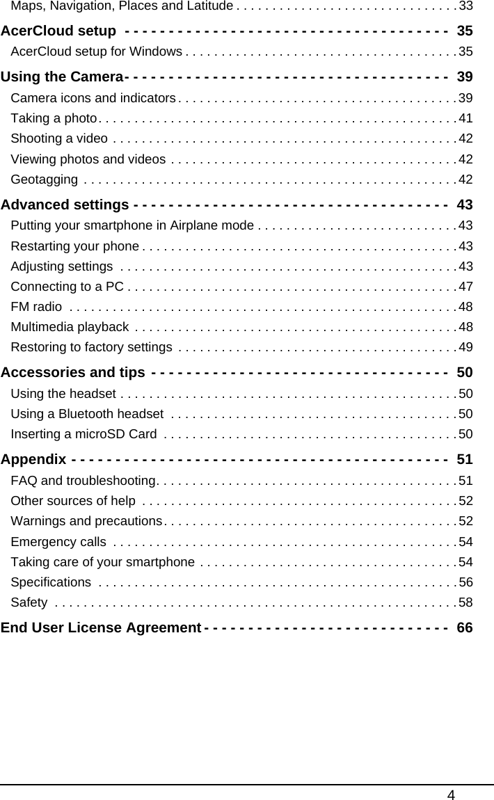 4Maps, Navigation, Places and Latitude . . . . . . . . . . . . . . . . . . . . . . . . . . . . . . .33AcerCloud setup  - - - - - - - - - - - - - - - - - - - - - - - - - - - - - - - - - - - - -  35AcerCloud setup for Windows . . . . . . . . . . . . . . . . . . . . . . . . . . . . . . . . . . . . . .35Using the Camera- - - - - - - - - - - - - - - - - - - - - - - - - - - - - - - - - - - - -  39Camera icons and indicators. . . . . . . . . . . . . . . . . . . . . . . . . . . . . . . . . . . . . . .39Taking a photo. . . . . . . . . . . . . . . . . . . . . . . . . . . . . . . . . . . . . . . . . . . . . . . . . .41Shooting a video . . . . . . . . . . . . . . . . . . . . . . . . . . . . . . . . . . . . . . . . . . . . . . . .42Viewing photos and videos . . . . . . . . . . . . . . . . . . . . . . . . . . . . . . . . . . . . . . . .42Geotagging . . . . . . . . . . . . . . . . . . . . . . . . . . . . . . . . . . . . . . . . . . . . . . . . . . . .42Advanced settings - - - - - - - - - - - - - - - - - - - - - - - - - - - - - - - - - - - -  43Putting your smartphone in Airplane mode . . . . . . . . . . . . . . . . . . . . . . . . . . . .43Restarting your phone . . . . . . . . . . . . . . . . . . . . . . . . . . . . . . . . . . . . . . . . . . . .43Adjusting settings  . . . . . . . . . . . . . . . . . . . . . . . . . . . . . . . . . . . . . . . . . . . . . . .43Connecting to a PC . . . . . . . . . . . . . . . . . . . . . . . . . . . . . . . . . . . . . . . . . . . . . .47FM radio  . . . . . . . . . . . . . . . . . . . . . . . . . . . . . . . . . . . . . . . . . . . . . . . . . . . . . .48Multimedia playback . . . . . . . . . . . . . . . . . . . . . . . . . . . . . . . . . . . . . . . . . . . . .48Restoring to factory settings  . . . . . . . . . . . . . . . . . . . . . . . . . . . . . . . . . . . . . . .49Accessories and tips - - - - - - - - - - - - - - - - - - - - - - - - - - - - - - - - - -  50Using the headset . . . . . . . . . . . . . . . . . . . . . . . . . . . . . . . . . . . . . . . . . . . . . . .50Using a Bluetooth headset  . . . . . . . . . . . . . . . . . . . . . . . . . . . . . . . . . . . . . . . .50Inserting a microSD Card  . . . . . . . . . . . . . . . . . . . . . . . . . . . . . . . . . . . . . . . . .50Appendix - - - - - - - - - - - - - - - - - - - - - - - - - - - - - - - - - - - - - - - - - - -  51FAQ and troubleshooting. . . . . . . . . . . . . . . . . . . . . . . . . . . . . . . . . . . . . . . . . .51Other sources of help  . . . . . . . . . . . . . . . . . . . . . . . . . . . . . . . . . . . . . . . . . . . .52Warnings and precautions. . . . . . . . . . . . . . . . . . . . . . . . . . . . . . . . . . . . . . . . .52Emergency calls  . . . . . . . . . . . . . . . . . . . . . . . . . . . . . . . . . . . . . . . . . . . . . . . .54Taking care of your smartphone . . . . . . . . . . . . . . . . . . . . . . . . . . . . . . . . . . . .54Specifications  . . . . . . . . . . . . . . . . . . . . . . . . . . . . . . . . . . . . . . . . . . . . . . . . . .56Safety  . . . . . . . . . . . . . . . . . . . . . . . . . . . . . . . . . . . . . . . . . . . . . . . . . . . . . . . .58End User License Agreement - - - - - - - - - - - - - - - - - - - - - - - - - - - -  66