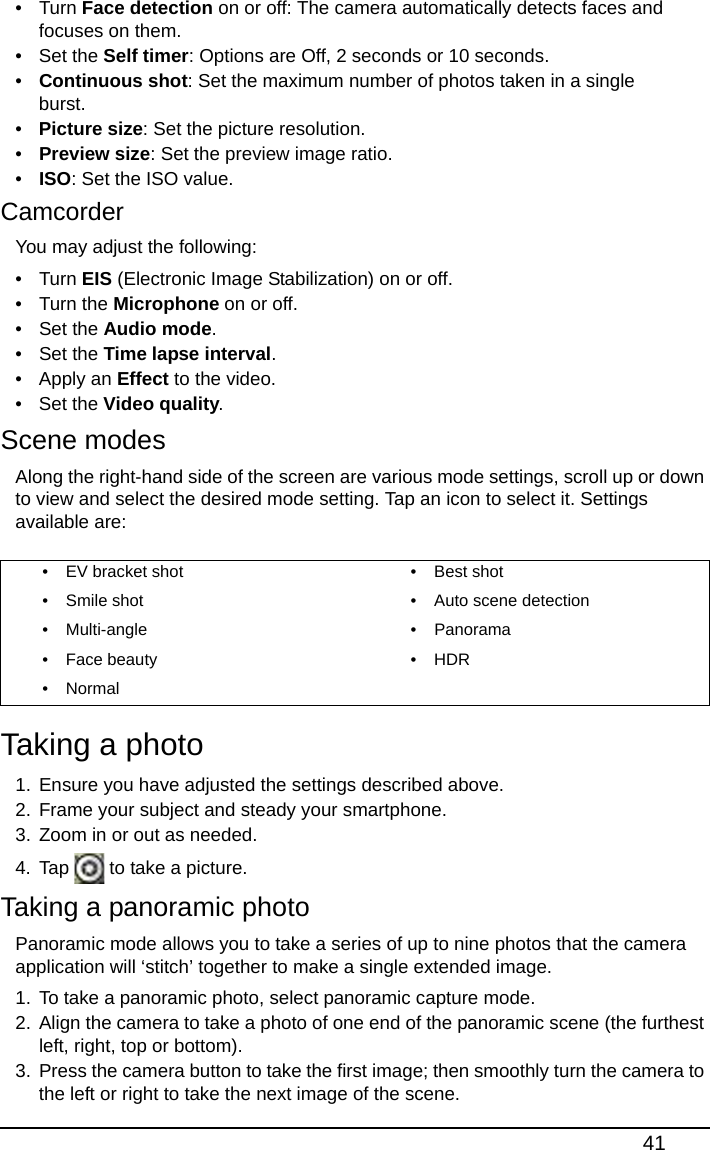41• Turn Face detection on or off: The camera automatically detects faces and focuses on them.• Set the Self timer: Options are Off, 2 seconds or 10 seconds.•Continuous shot: Set the maximum number of photos taken in a single burst.•Picture size: Set the picture resolution.•Preview size: Set the preview image ratio.•ISO: Set the ISO value.CamcorderYou may adjust the following:• Turn EIS (Electronic Image Stabilization) on or off.• Turn the Microphone on or off.• Set the Audio mode.• Set the Time lapse interval.• Apply an Effect to the video.• Set the Video quality.Scene modesAlong the right-hand side of the screen are various mode settings, scroll up or down to view and select the desired mode setting. Tap an icon to select it. Settings available are:Taking a photo1. Ensure you have adjusted the settings described above.2. Frame your subject and steady your smartphone.3. Zoom in or out as needed.4. Tap   to take a picture.Taking a panoramic photoPanoramic mode allows you to take a series of up to nine photos that the camera application will ‘stitch’ together to make a single extended image.1. To take a panoramic photo, select panoramic capture mode. 2. Align the camera to take a photo of one end of the panoramic scene (the furthest left, right, top or bottom). 3. Press the camera button to take the first image; then smoothly turn the camera to the left or right to take the next image of the scene. • EV bracket shot • Best shot• Smile shot • Auto scene detection• Multi-angle • Panorama• Face beauty • HDR•Normal