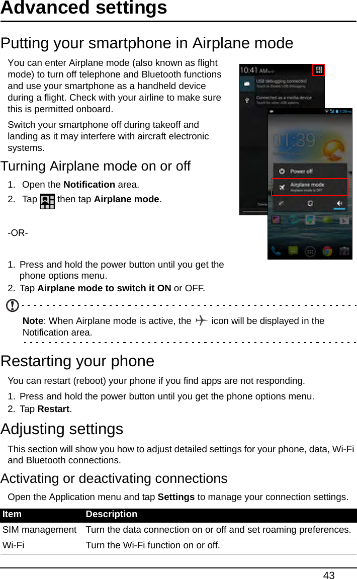 43Advanced settingsPutting your smartphone in Airplane modeYou can enter Airplane mode (also known as flight mode) to turn off telephone and Bluetooth functions and use your smartphone as a handheld device during a flight. Check with your airline to make sure this is permitted onboard.Switch your smartphone off during takeoff and landing as it may interfere with aircraft electronic systems.Turning Airplane mode on or off1.  Open the Notification area.2.  Tap   then tap Airplane mode.-OR-1. Press and hold the power button until you get the phone options menu.2. Tap Airplane mode to switch it ON or OFF.Note: When Airplane mode is active, the   icon will be displayed in the Notification area.Restarting your phoneYou can restart (reboot) your phone if you find apps are not responding.1. Press and hold the power button until you get the phone options menu.2. Tap Restart.Adjusting settingsThis section will show you how to adjust detailed settings for your phone, data, Wi-Fi and Bluetooth connections.Activating or deactivating connectionsOpen the Application menu and tap Settings to manage your connection settings.Item DescriptionSIM management Turn the data connection on or off and set roaming preferences.Wi-Fi Turn the Wi-Fi function on or off.