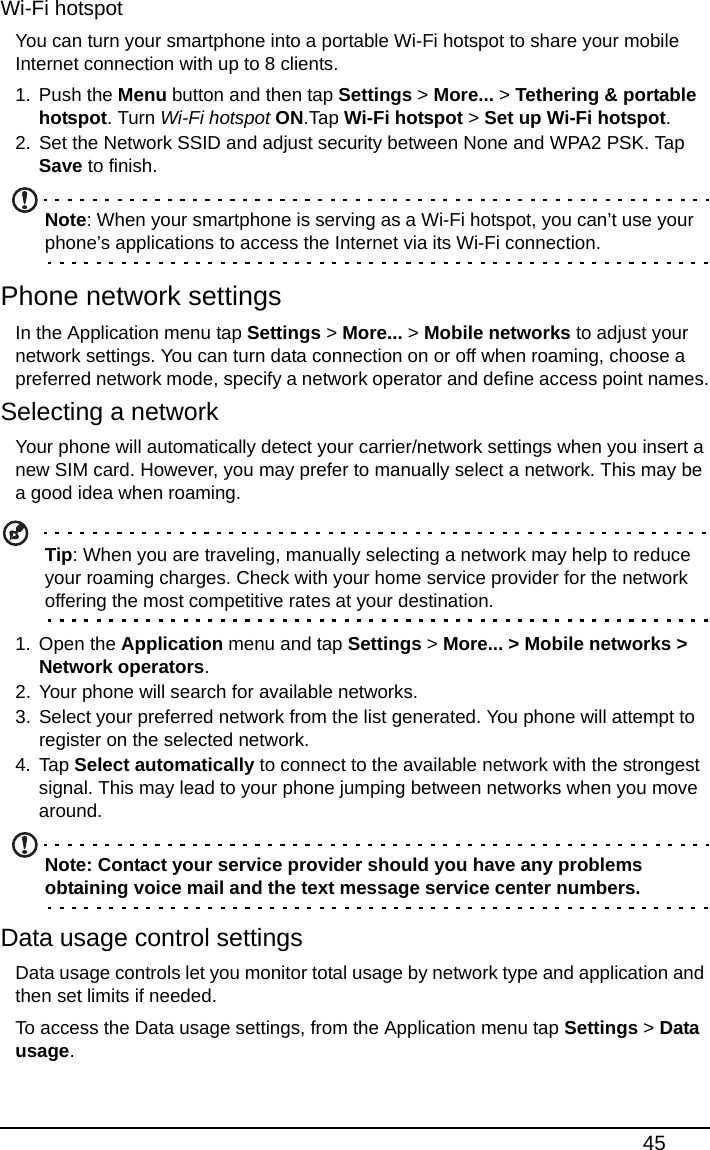 45Wi-Fi hotspotYou can turn your smartphone into a portable Wi-Fi hotspot to share your mobile Internet connection with up to 8 clients.1. Push the Menu button and then tap Settings &gt; More... &gt; Tethering &amp; portable hotspot. Turn Wi-Fi hotspot ON.Tap Wi-Fi hotspot &gt; Set up Wi-Fi hotspot.2. Set the Network SSID and adjust security between None and WPA2 PSK. Tap Save to finish.Note: When your smartphone is serving as a Wi-Fi hotspot, you can’t use your phone’s applications to access the Internet via its Wi-Fi connection.Phone network settingsIn the Application menu tap Settings &gt; More... &gt; Mobile networks to adjust your network settings. You can turn data connection on or off when roaming, choose a preferred network mode, specify a network operator and define access point names.Selecting a networkYour phone will automatically detect your carrier/network settings when you insert a new SIM card. However, you may prefer to manually select a network. This may be a good idea when roaming.Tip: When you are traveling, manually selecting a network may help to reduce your roaming charges. Check with your home service provider for the network offering the most competitive rates at your destination.1. Open the Application menu and tap Settings &gt; More... &gt; Mobile networks &gt; Network operators.2. Your phone will search for available networks.3. Select your preferred network from the list generated. You phone will attempt to register on the selected network.4. Tap Select automatically to connect to the available network with the strongest signal. This may lead to your phone jumping between networks when you move around.Note: Contact your service provider should you have any problems obtaining voice mail and the text message service center numbers.Data usage control settingsData usage controls let you monitor total usage by network type and application and then set limits if needed.To access the Data usage settings, from the Application menu tap Settings &gt; Data usage.