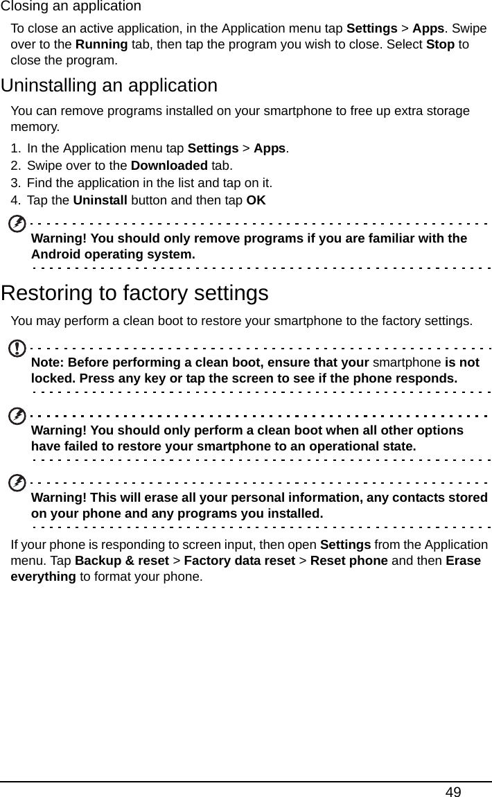 49Closing an applicationTo close an active application, in the Application menu tap Settings &gt; Apps. Swipe over to the Running tab, then tap the program you wish to close. Select Stop to close the program.Uninstalling an applicationYou can remove programs installed on your smartphone to free up extra storage memory. 1. In the Application menu tap Settings &gt; Apps.2. Swipe over to the Downloaded tab.3. Find the application in the list and tap on it.4. Tap the Uninstall button and then tap OKWarning! You should only remove programs if you are familiar with the Android operating system.Restoring to factory settingsYou may perform a clean boot to restore your smartphone to the factory settings.Note: Before performing a clean boot, ensure that your smartphone is not locked. Press any key or tap the screen to see if the phone responds.Warning! You should only perform a clean boot when all other options have failed to restore your smartphone to an operational state.Warning! This will erase all your personal information, any contacts stored on your phone and any programs you installed.If your phone is responding to screen input, then open Settings from the Application menu. Tap Backup &amp; reset &gt; Factory data reset &gt; Reset phone and then Erase everything to format your phone.