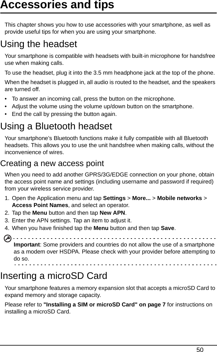 50Accessories and tipsThis chapter shows you how to use accessories with your smartphone, as well as provide useful tips for when you are using your smartphone.Using the headsetYour smartphone is compatible with headsets with built-in microphone for handsfree use when making calls.To use the headset, plug it into the 3.5 mm headphone jack at the top of the phone.When the headset is plugged in, all audio is routed to the headset, and the speakers are turned off.• To answer an incoming call, press the button on the microphone.• Adjust the volume using the volume up/down button on the smartphone.• End the call by pressing the button again.Using a Bluetooth headsetYour smartphone’s Bluetooth functions make it fully compatible with all Bluetooth headsets. This allows you to use the unit handsfree when making calls, without the inconvenience of wires.Creating a new access pointWhen you need to add another GPRS/3G/EDGE connection on your phone, obtain the access point name and settings (including username and password if required) from your wireless service provider.1. Open the Application menu and tap Settings &gt; More... &gt; Mobile networks &gt; Access Point Names, and select an operator.2. Tap the Menu button and then tap New APN.3. Enter the APN settings. Tap an item to adjust it.4. When you have finished tap the Menu button and then tap Save.Important: Some providers and countries do not allow the use of a smartphone as a modem over HSDPA. Please check with your provider before attempting to do so.Inserting a microSD CardYour smartphone features a memory expansion slot that accepts a microSD Card to expand memory and storage capacity.Please refer to &quot;Installing a SIM or microSD Card&quot; on page 7 for instructions on installing a microSD Card.