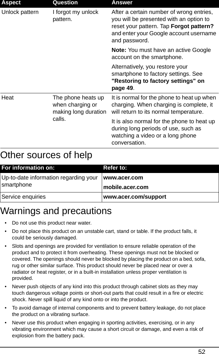 52Other sources of help Warnings and precautions• Do not use this product near water.• Do not place this product on an unstable cart, stand or table. If the product falls, it could be seriously damaged.• Slots and openings are provided for ventilation to ensure reliable operation of the product and to protect it from overheating. These openings must not be blocked or covered. The openings should never be blocked by placing the product on a bed, sofa, rug or other similar surface. This product should never be placed near or over a radiator or heat register, or in a built-in installation unless proper ventilation is provided.• Never push objects of any kind into this product through cabinet slots as they may touch dangerous voltage points or short-out parts that could result in a fire or electric shock. Never spill liquid of any kind onto or into the product.• To avoid damage of internal components and to prevent battery leakage, do not place the product on a vibrating surface.• Never use this product when engaging in sporting activities, exercising, or in any vibrating environment which may cause a short circuit or damage, and even a risk of explosion from the battery pack.Unlock pattern I forgot my unlock pattern.After a certain number of wrong entries, you will be presented with an option to reset your pattern. Tap Forgot pattern? and enter your Google account username and password.Note: You must have an active Google account on the smartphone.Alternatively, you restore your smartphone to factory settings. See &quot;Restoring to factory settings&quot; on page 49.Heat The phone heats up when charging or making long duration calls.It is normal for the phone to heat up when charging. When charging is complete, it will return to its normal temperature.It is also normal for the phone to heat up during long periods of use, such as watching a video or a long phone conversation.For information on: Refer to:Up-to-date information regarding your smartphonewww.acer.commobile.acer.comService enquiries www.acer.com/supportAspect Question Answer