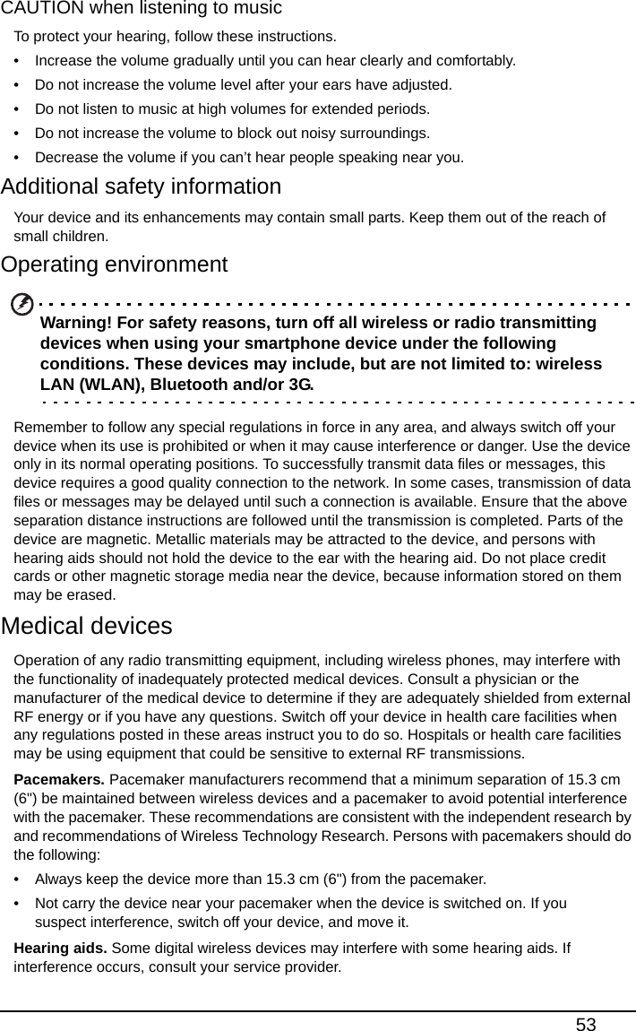 53CAUTION when listening to musicTo protect your hearing, follow these instructions.• Increase the volume gradually until you can hear clearly and comfortably.• Do not increase the volume level after your ears have adjusted.• Do not listen to music at high volumes for extended periods.• Do not increase the volume to block out noisy surroundings.• Decrease the volume if you can’t hear people speaking near you.Additional safety informationYour device and its enhancements may contain small parts. Keep them out of the reach of small children.Operating environmentWarning! For safety reasons, turn off all wireless or radio transmitting devices when using your smartphone device under the following conditions. These devices may include, but are not limited to: wireless LAN (WLAN), Bluetooth and/or 3G.Remember to follow any special regulations in force in any area, and always switch off your device when its use is prohibited or when it may cause interference or danger. Use the device only in its normal operating positions. To successfully transmit data files or messages, this device requires a good quality connection to the network. In some cases, transmission of data files or messages may be delayed until such a connection is available. Ensure that the above separation distance instructions are followed until the transmission is completed. Parts of the device are magnetic. Metallic materials may be attracted to the device, and persons with hearing aids should not hold the device to the ear with the hearing aid. Do not place credit cards or other magnetic storage media near the device, because information stored on them may be erased.Medical devicesOperation of any radio transmitting equipment, including wireless phones, may interfere with the functionality of inadequately protected medical devices. Consult a physician or the manufacturer of the medical device to determine if they are adequately shielded from external RF energy or if you have any questions. Switch off your device in health care facilities when any regulations posted in these areas instruct you to do so. Hospitals or health care facilities may be using equipment that could be sensitive to external RF transmissions.Pacemakers. Pacemaker manufacturers recommend that a minimum separation of 15.3 cm (6&quot;) be maintained between wireless devices and a pacemaker to avoid potential interference with the pacemaker. These recommendations are consistent with the independent research by and recommendations of Wireless Technology Research. Persons with pacemakers should do the following:• Always keep the device more than 15.3 cm (6&quot;) from the pacemaker.• Not carry the device near your pacemaker when the device is switched on. If you suspect interference, switch off your device, and move it.Hearing aids. Some digital wireless devices may interfere with some hearing aids. If interference occurs, consult your service provider.