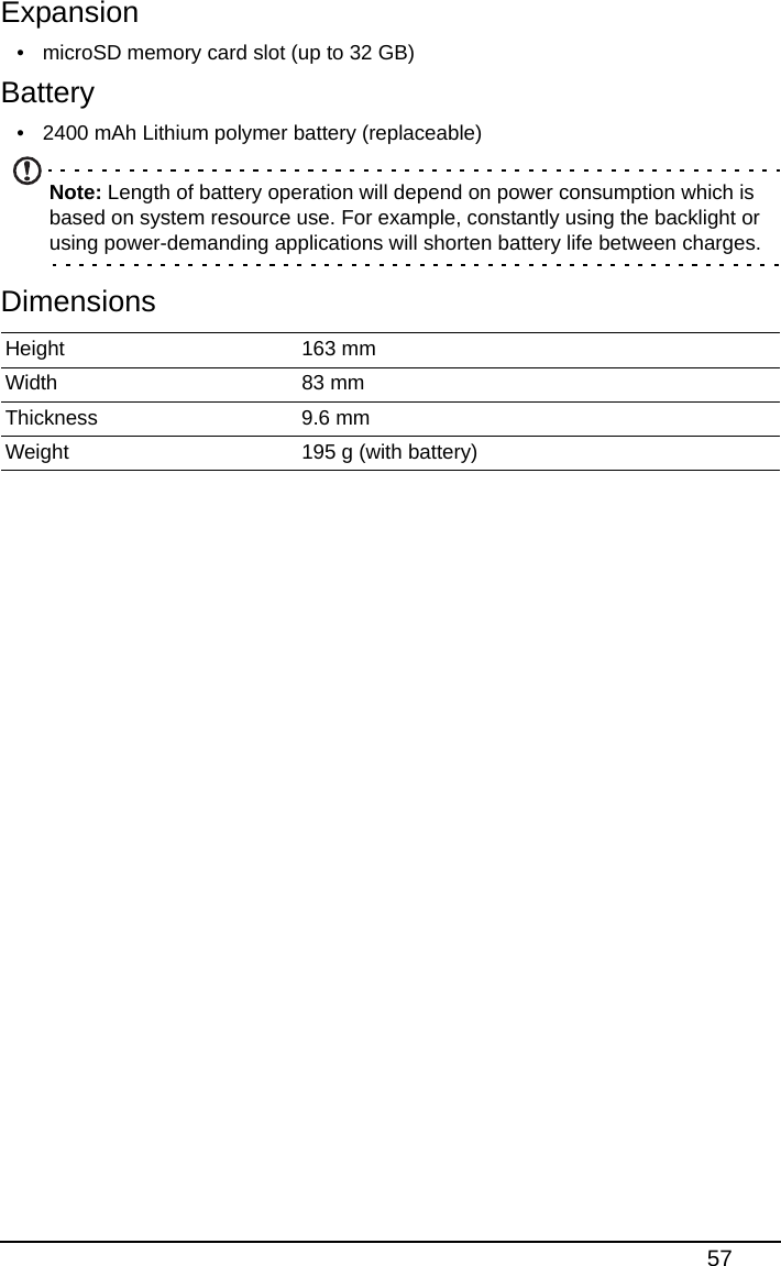 57Expansion• microSD memory card slot (up to 32 GB)Battery• 2400 mAh Lithium polymer battery (replaceable)Note: Length of battery operation will depend on power consumption which is based on system resource use. For example, constantly using the backlight or using power-demanding applications will shorten battery life between charges.DimensionsHeight 163 mmWidth 83 mmThickness 9.6 mmWeight 195 g (with battery)