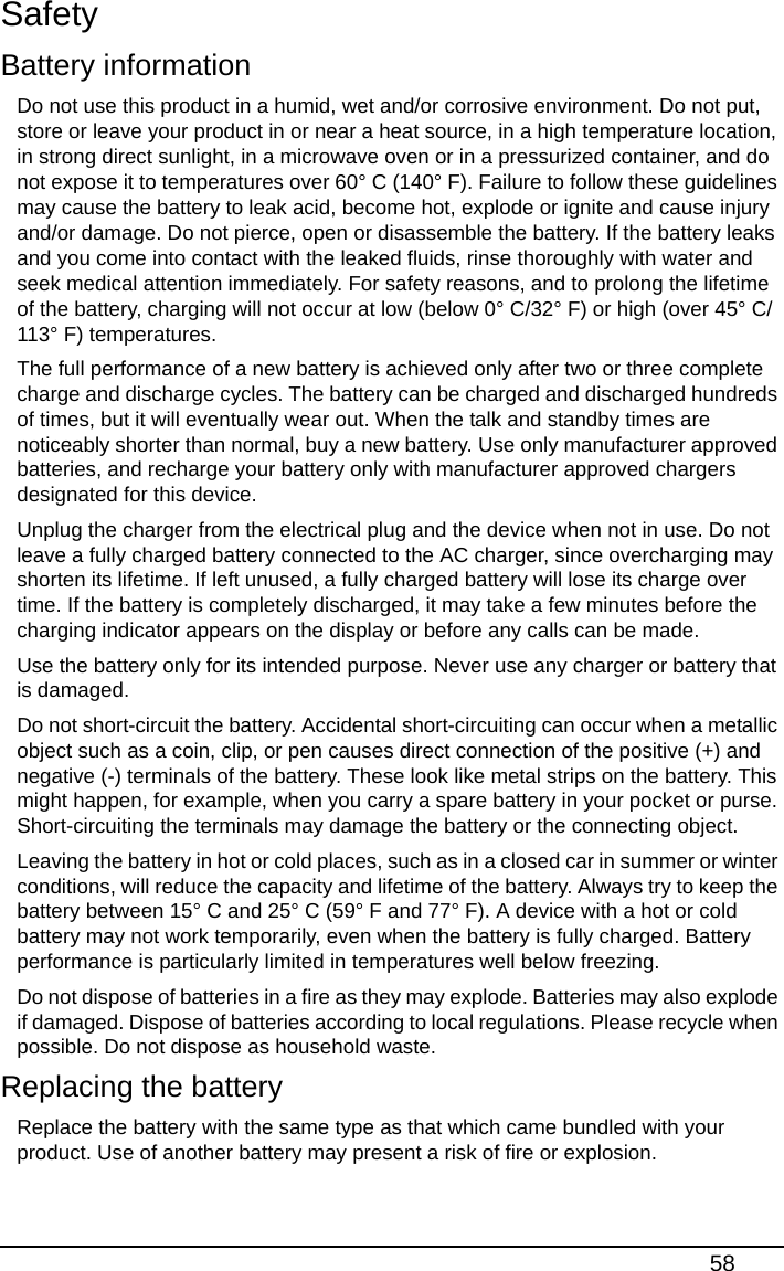 58SafetyBattery informationDo not use this product in a humid, wet and/or corrosive environment. Do not put, store or leave your product in or near a heat source, in a high temperature location, in strong direct sunlight, in a microwave oven or in a pressurized container, and do not expose it to temperatures over 60° C (140° F). Failure to follow these guidelines may cause the battery to leak acid, become hot, explode or ignite and cause injury and/or damage. Do not pierce, open or disassemble the battery. If the battery leaks and you come into contact with the leaked fluids, rinse thoroughly with water and seek medical attention immediately. For safety reasons, and to prolong the lifetime of the battery, charging will not occur at low (below 0° C/32° F) or high (over 45° C/113° F) temperatures.The full performance of a new battery is achieved only after two or three complete charge and discharge cycles. The battery can be charged and discharged hundreds of times, but it will eventually wear out. When the talk and standby times are noticeably shorter than normal, buy a new battery. Use only manufacturer approved batteries, and recharge your battery only with manufacturer approved chargers designated for this device.Unplug the charger from the electrical plug and the device when not in use. Do not leave a fully charged battery connected to the AC charger, since overcharging may shorten its lifetime. If left unused, a fully charged battery will lose its charge over time. If the battery is completely discharged, it may take a few minutes before the charging indicator appears on the display or before any calls can be made.Use the battery only for its intended purpose. Never use any charger or battery that is damaged.Do not short-circuit the battery. Accidental short-circuiting can occur when a metallic object such as a coin, clip, or pen causes direct connection of the positive (+) and negative (-) terminals of the battery. These look like metal strips on the battery. This might happen, for example, when you carry a spare battery in your pocket or purse. Short-circuiting the terminals may damage the battery or the connecting object.Leaving the battery in hot or cold places, such as in a closed car in summer or winter conditions, will reduce the capacity and lifetime of the battery. Always try to keep the battery between 15° C and 25° C (59° F and 77° F). A device with a hot or cold battery may not work temporarily, even when the battery is fully charged. Battery performance is particularly limited in temperatures well below freezing.Do not dispose of batteries in a fire as they may explode. Batteries may also explode if damaged. Dispose of batteries according to local regulations. Please recycle when possible. Do not dispose as household waste.Replacing the batteryReplace the battery with the same type as that which came bundled with your product. Use of another battery may present a risk of fire or explosion.