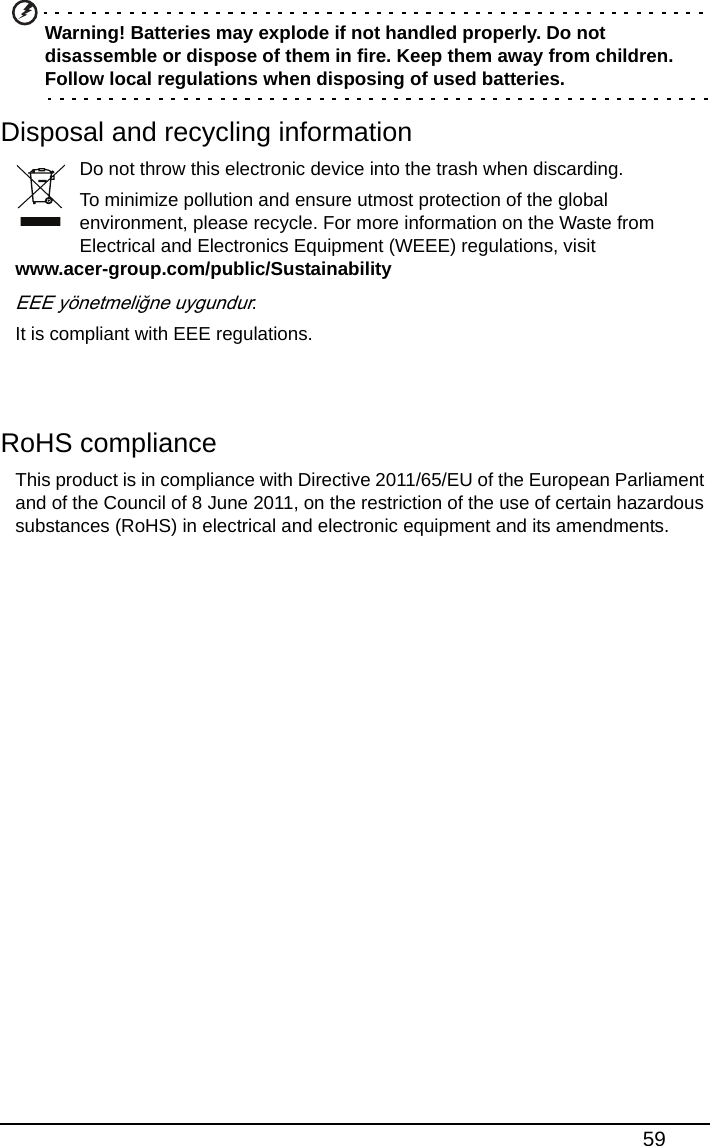 59Warning! Batteries may explode if not handled properly. Do not disassemble or dispose of them in fire. Keep them away from children. Follow local regulations when disposing of used batteries.Disposal and recycling informationDo not throw this electronic device into the trash when discarding.To minimize pollution and ensure utmost protection of the global environment, please recycle. For more information on the Waste from Electrical and Electronics Equipment (WEEE) regulations, visit www.acer-group.com/public/SustainabilityEEE yönetmeliğne uygundur.It is compliant with EEE regulations.RoHS complianceThis product is in compliance with Directive 2011/65/EU of the European Parliament and of the Council of 8 June 2011, on the restriction of the use of certain hazardous substances (RoHS) in electrical and electronic equipment and its amendments.