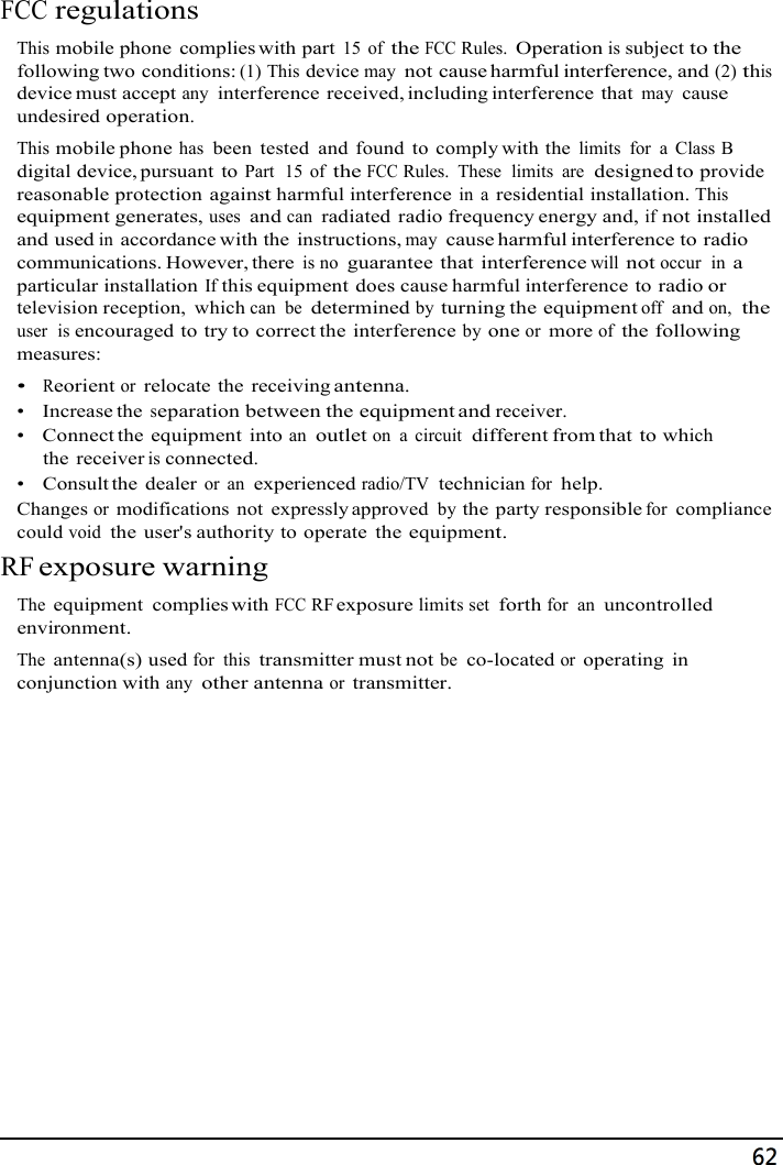 68   FCC regulations  This mobile phone  complies with part 15 of the FCC Rules. Operation is subject to the following two conditions: (1) This device may not cause harmful interference, and (2) this device must accept any interference received, including interference that may cause undesired operation. This mobile phone has been  tested  and  found to comply with the limits  for  a  Class B digital device, pursuant to Part  15 of the FCC Rules.  These  limits  are  designed to provide reasonable protection against harmful interference in  a residential installation. This equipment generates, uses and can radiated  radio frequency energy and, if not installed and used in accordance with the  instructions, may cause harmful interference to radio communications. However, there is no guarantee that interference will not occur  in a particular installation If this equipment does cause harmful interference to radio or television reception,  which can  be determined by turning the equipment off and on,  the user  is encouraged to try to correct the interference by one or more of the following measures: •  Reorient or relocate the  receiving antenna. •   Increase the separation between the equipment and receiver. •   Connect the equipment  into an outlet on  a  circuit  different from that to which the receiver is connected. •    Consult the  dealer or an experienced radio/TV  technician for help. Changes or modifications  not  expressly approved by the party responsible for compliance could void the  user&apos;s authority to operate  the equipment. RF exposure warning  The equipment  complies with FCC RF exposure limits set forth for  an uncontrolled environment. The antenna(s) used for  this transmitter must not be  co-located or operating  in conjunction with any other antenna or transmitter. 