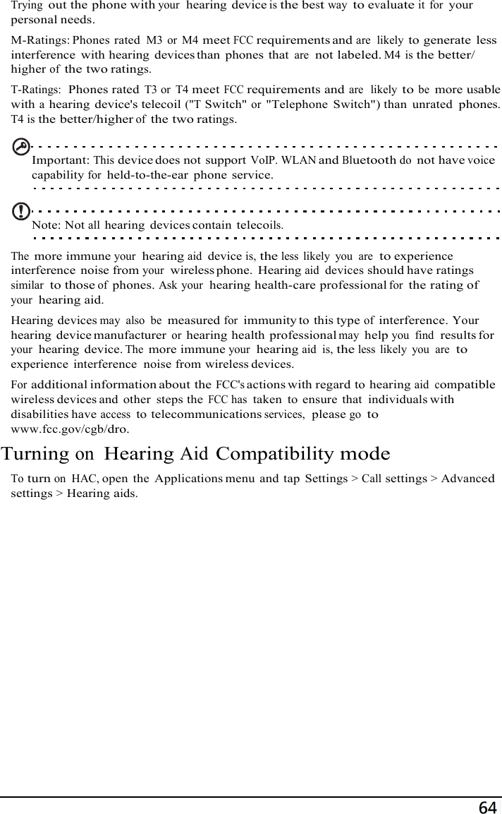 70  Trying out the phone with your  hearing device is the best way to evaluate it  for your personal needs. M-Ratings: Phones rated M3 or M4 meet FCC requirements and are  likely to generate  less interference  with hearing  devices than  phones  that are  not labeled. M4 is the better/ higher of the two ratings. T-Ratings:  Phones rated T3 or T4 meet FCC requirements and are  likely to be more usable with a hearing device&apos;s telecoil (&quot;T Switch&quot; or &quot;Telephone  Switch&quot;) than  unrated phones. T4 is the better/higher of the two ratings.   Important: This device does not support VoIP. WLAN and Bluetooth do not have voice capability for held-to-the-ear  phone service.   Note: Not all hearing  devices contain telecoils.  The more immune your  hearing aid device is, the less  likely  you  are  to experience interference  noise from your  wireless phone.  Hearing aid  devices should have ratings similar  to those of phones. Ask your  hearing health-care professional for the rating of your  hearing aid. Hearing devices may  also  be measured for immunity to this type of interference. Your hearing device manufacturer or hearing health professional may help you  find  results for your  hearing device. The more immune your  hearing aid  is, the less  likely  you  are  to experience  interference  noise from wireless devices. For additional information about the FCC&apos;s actions with regard to hearing aid compatible wireless devices and  other  steps the FCC has taken  to ensure  that individuals with disabilities have access to telecommunications services,  please go to  www.fcc.gov/cgb/dro. Turning on Hearing Aid Compatibility mode  To turn on  HAC, open  the  Applications menu  and  tap  Settings &gt; Call settings &gt; Advanced settings &gt; Hearing aids. 