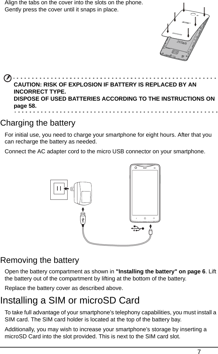 7Align the tabs on the cover into the slots on the phone. Gently press the cover until it snaps in place.        CAUTION: RISK OF EXPLOSION IF BATTERY IS REPLACED BY AN INCORRECT TYPE. DISPOSE OF USED BATTERIES ACCORDING TO THE INSTRUCTIONS ON page 58.Charging the batteryFor initial use, you need to charge your smartphone for eight hours. After that you can recharge the battery as needed.Connect the AC adapter cord to the micro USB connector on your smartphone.Removing the batteryOpen the battery compartment as shown in &quot;Installing the battery&quot; on page 6. Lift the battery out of the compartment by lifting at the bottom of the battery.Replace the battery cover as described above.Installing a SIM or microSD CardTo take full advantage of your smartphone’s telephony capabilities, you must install a SIM card. The SIM card holder is located at the top of the battery bay.Additionally, you may wish to increase your smartphone’s storage by inserting a microSD Card into the slot provided. This is next to the SIM card slot.