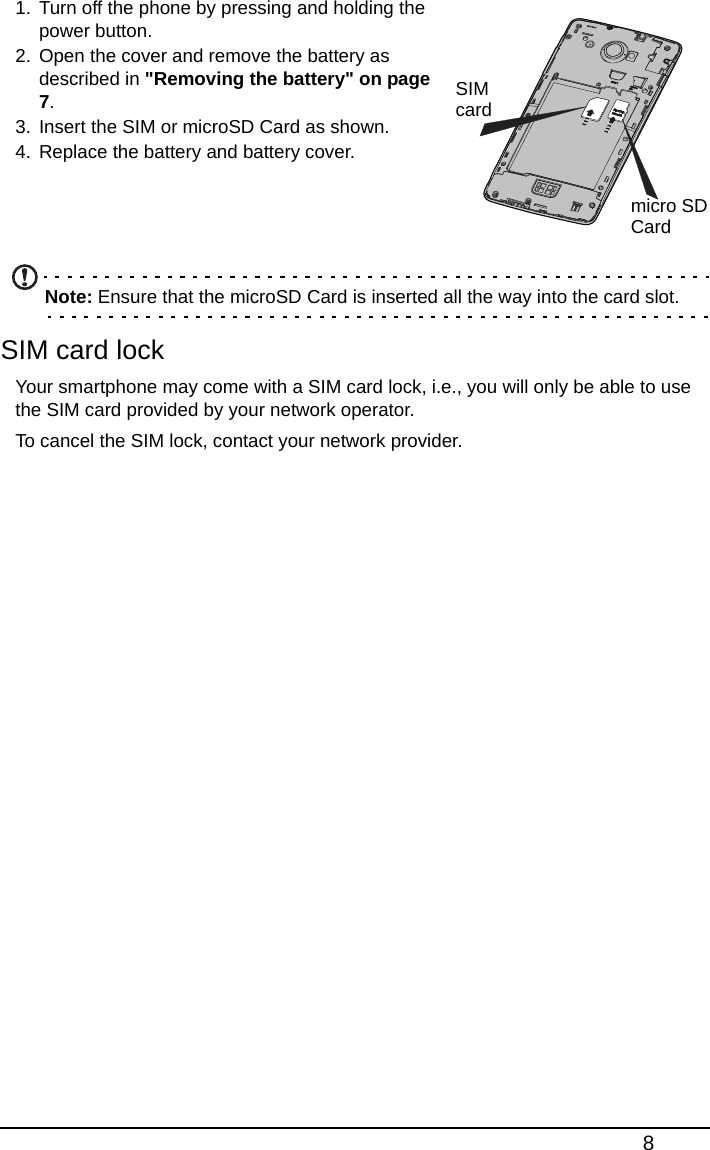 81. Turn off the phone by pressing and holding the power button.2. Open the cover and remove the battery as described in &quot;Removing the battery&quot; on page 7.3. Insert the SIM or microSD Card as shown.4. Replace the battery and battery cover.    Note: Ensure that the microSD Card is inserted all the way into the card slot.SIM card lockYour smartphone may come with a SIM card lock, i.e., you will only be able to use the SIM card provided by your network operator.To cancel the SIM lock, contact your network provider.SIMcardmicro SDCard