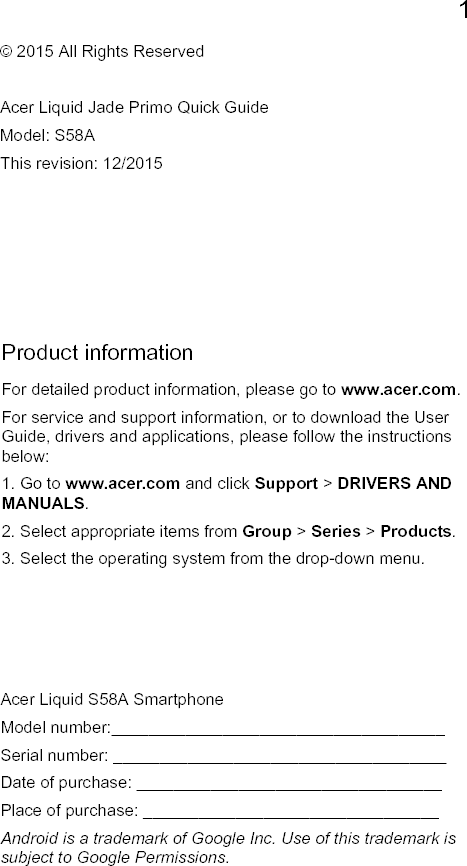 1EnglishProduct informationFor detailed product information, please go to www.acer.com.For service and support information, or to download the User Guide, drivers and applications, please follow the instructions below:1. Go to www.acer.com and click Support &gt; DRIVERS AND MANUALS.2. Select appropriate items from Group &gt; Series &gt; Products.3. Select the operating system from the drop-down menu.© 2015 All Rights ReservedAcer Liquid Jade Primo Quick GuideModel: S58AThis revision: 12/2015Acer Liquid S58A SmartphoneModel number:____________________________________Serial number: ____________________________________Date of purchase: _________________________________Place of purchase: ________________________________Android is a trademark of Google Inc. Use of this trademark is subject to Google Permissions.