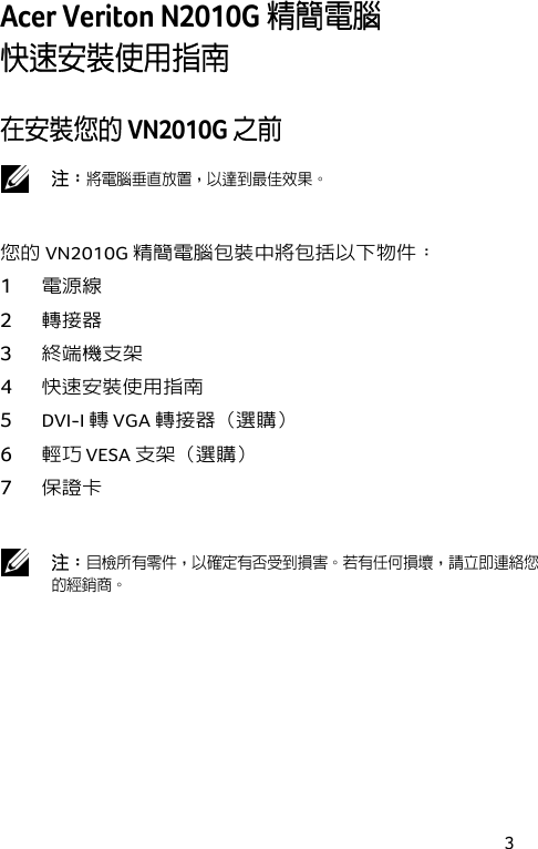 3 Acer Veriton N2010G 精簡電腦  快速安裝使用指南 在安裝您的 VN2010G 之前  注：將電腦垂直放置，以達到最佳效果。 您的VN2010G 精簡電腦包裝中將包括以下物件： 1 電源線 2 轉接器 3 終端機支架 4 快速安裝使用指南 5 DVI-I 轉 VGA 轉接器（選購） 6 輕巧 VESA 支架（選購） 7 保證卡   注：目檢所有零件，以確定有否受到損害。若有任何損壞，請立即連絡您的經銷商。 