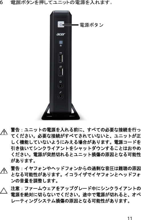 11 6 電源ボタンを押してユニットの電源を入れます。  電源ボタン   警告：ユニットの電源を入れる前に、すべての必要な接続を行ってください。必要な接続がすべてされていないと、ユニットが正しく機能していないようにみえる場合があります。電源コードを引き抜いてシンクライアントをシャットダウンすることはおやめください。電源が突然切れるとユニット損傷の原因となる可能性があります。  警告：イヤフォンやヘッドフォンからの過剰な音圧は難聴の原因となる可能性があります。イコライザでイヤフォンとヘッドフォンの音量を調整します。  注意：ファームウェアをアップグレード中にシンクライアントの電源を絶対に切らないでください。途中で電源が切れると、オペレーティングシステム損傷の原因となる可能性があります。 