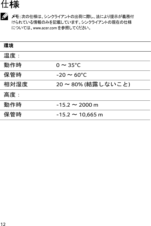  12 仕様  メモ：次の仕様は、シンクライアントの出荷に際し、法により提示が義務付けられている情報のみを記載しています。シンクライアントの現在の仕様については、www.acer.com を参照してください。  環境 温度：  動作時 0 ～ 35°C 保管時 -20 ～ 60°C 相対湿度 20 ～ 80% (結露しないこと) 高度：  動作時 -15.2 ～ 2000 m 保管時 -15.2 ～ 10,665 m  