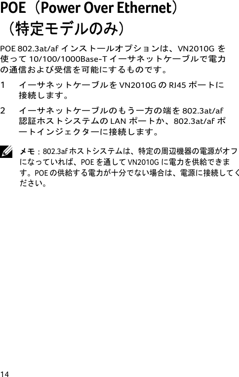  14 POE（Power Over Ethernet） （特定モデルのみ） POE 802.3at/afインストールオプションは、VN2010Gを使って 10/100/1000Base-T イーサネットケーブルで電力の通信および受信を可能にするものです。 1 イーサネットケーブルを VN2010G の RJ45 ポートに接続します。 2 イーサネットケーブルのもう一方の端を 802.3at/af認証ホストシステムの LANポートか、802.3at/afポートインジェクターに接続します。  メモ：802.3af ホストシステムは、特定の周辺機器の電源がオフになっていれば、POE を通して VN2010Gに電力を供給できます。POE の供給する電力が十分でない場合は、電源に接続してください。  