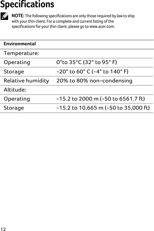  12 Specifications  NOTE: The following specifications are only those required by law to ship with your thin client. For a complete and current listing of the specifications for your thin client, please go to www.acer.com.  Environmental Temperature:  Operating  0°to 35°C (32° to 95° F) Storage  -20° to 60° C (-4° to 140° F) Relative humidity  20% to 80% non-condensing Altitude:  Operating  -15.2 to 2000 m (-50 to 6561.7 ft) Storage  -15.2 to 10,665 m (-50 to 35,000 ft) 