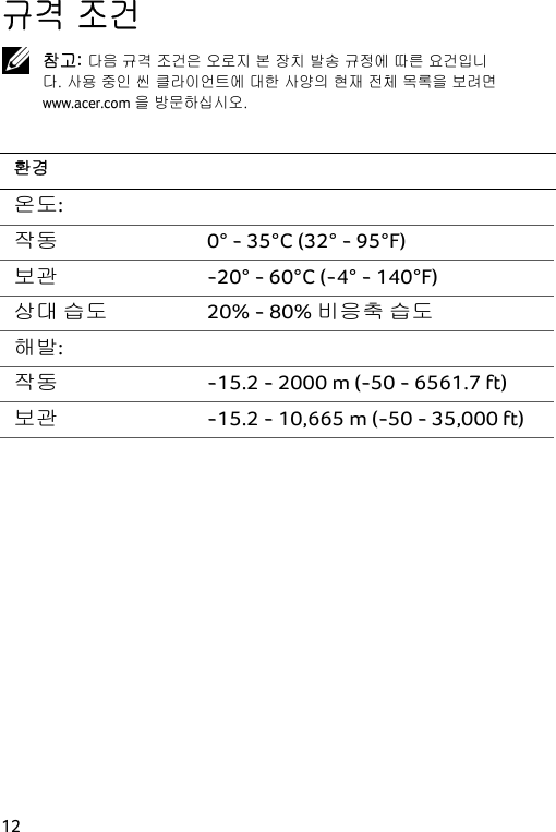  12 규격 조건  참고: 다음 규격 조건은 오로지 본 장치 발송 규정에 따른 요건입니다. 사용 중인 씬 클라이언트에 대한 사양의 현재 전체 목록을 보려면 www.acer.com을 방문하십시오.  환경 온도:   작동 0° - 35°C (32° - 95°F) 보관 -20° - 60°C (-4° - 140°F) 상대 습도  20% - 80% 비응축 습도 해발:   작동 -15.2 - 2000 m (-50 - 6561.7 ft) 보관 -15.2 - 10,665 m (-50 - 35,000 ft)  