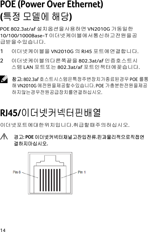  14 POE (Power Over Ethernet)  (특정 모델에 해당) POE 802.3at/af 설치옵션을사용하면 VN2010G 가동일한 10/100/1000Base-T 이더넷케이블에서통신하고전원을공급받을수있습니다. 1 이더넷케이블을 VN2010G 의 RJ45 포트에연결합니다. 2 이더넷케이블의다른쪽끝을 802.3at/af 인증호스트시스템 LAN 포트또는 802.3at/af 포트인젝터에꽂습니다.  참고: 802.3af 호스트시스템은특정주변장치가종료된경우 POE를통해 VN2010G 에전원을제공할수있습니다. POE가충분한전원을제공하지않는경우전원공급장치를연결하십시오.  RJ45/이더넷커넥터핀배열 이더넷포트에대한위치입니다.취급할때주의하십시오.  경고: POE 이더넷커넥터채널고잔입전류.핀과물리적으로직접연결하지마십시오.  